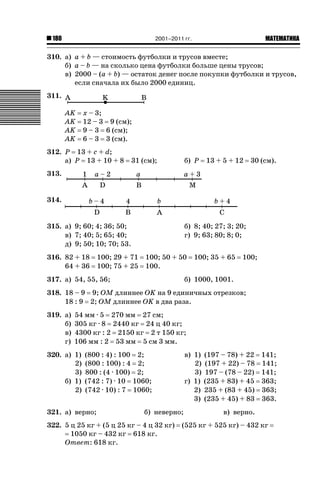 2001–2011 гг.

180

ǙǍǟǒǙǍǟǕǗǍ

310. а) a + b — стоимость футболки и трусов вместе;
б) a – b — на сколько цена футболки больше цены трусов;
в) 2000 – (a + b) — остаток денег после покупки футболки и трусов,
если сначала их было 2000 единиц.
311.
AK
AK
AK
AK

x – 3;
12 – 3 9 (см);
9 – 3 6 (см);
6 – 3 3 (см).

312. P 13 + c + d;
а) P 13 + 10 + 8

б) P

31 (см);

13 + 5 + 12

30 (см).

313.
314.
315. а) 9; 60; 4; 36; 50;
в) 7; 40; 5; 65; 40;
д) 9; 50; 10; 70; 53.
316. 82 + 18
64 + 36

100; 29 + 71
100; 75 + 25

б) 8; 40; 27; 3; 20;
г) 9; 63; 80; 8; 0;
100; 50 + 50
100.

317. а) 54, 55, 56;

100; 35 + 65

100;

б) 1000, 1001.

318. 18 – 9 9; OM длиннее OK на 9 единичных отрезков;
18 : 9 2; OM длиннее OK в два раза.
319. а)
б)
в)
г)

54 мм · 5 270 мм 27 см;
305 кг · 8 2440 кг 24 ц 40 кг;
4300 кг : 2 2150 кг 2 т 150 кг;
106 мм : 2 53 мм 5 см 3 мм.

320. а) 1)
2)
3)
б) 1)
2)

(800 : 4) : 100 2;
(800 : 100) : 4 2;
800 : (4 · 100) 2;
(742 : 7) · 10 1060;
(742 · 10) : 7 1060;

321. а) верно;

в) 1)
2)
3)
г) 1)
2)
3)

б) неверно;

322. 5 ц 25 кг + (5 ц 25 кг – 4 ц 32 кг)
1050 кг – 432 кг 618 кг.
Ответ: 618 кг.

(197 – 78) + 22
(197 + 22) – 78
197 – (78 – 22)
(235 + 83) + 45
235 + (83 + 45)
(235 + 45) + 83

141;
141;
141;
363;
363;
363.

в) верно.

(525 кг + 525 кг) – 432 кг

 