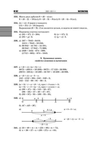 2001–2011 гг.

182

ǙǍǟǒǙǍǟǕǗǍ

333. Масса двух арбузов 6 + (6 – n) кг;
6 + (6 – 2) 10 (кг); 6 + (6 – 3) 9 (кг); 6 + (6 – 4)

8 (кг).

334. (m + n) : 2 марок у каждого;
(15 + 21) : 2 18 (марок).
Выражение (6 + 9) : 2 не является целым, и задача не имеет смысла.
335. Периметр участка составляет:
а) (85 + 47) · 2 264;
в) (85 + y) · 2;

б) (x + 47) · 2;
г) (y + x) · 2.

336. а) 567 + 7843 8410;
2415 + 7843 10 258;
б) 88 942 – 44 761 44 181;
88 942 – 17 942 71 000;
в) (830 + 243) – 674 399;
(1712 + 805) – 674 1843.
9. Буквенная запись
свойств сложения и вычитания
337. a + (b + c) (a + b) + c;
9873 + (6914 + 10 209)
(9873 + 6914) + 10 209

9873 + 17 123 26 996;
16 787 + 10 209 26 996.

338. a – (b + c) a – b – c;
243 – (152 + 88) 243 – 240
243 – 152 – 88 91 – 88 3.

3;

339. (a + b) – c a + (b – c), при c  b или c b;
(a + b) – c b + (a – c), при c  a или c a;
а) (98 + 47) – 58 145 – 58 87;
(98 – 58) + 47 40 + 47 87;
б) (93 + 97) – 95 190 – 95 95;
340. а)
б) AC

AB + BC;

в)

a+b

b + a;

a – (b + c)

341. а) 23 + 49 + m m + (23 + 49) m + 72;
б) n + 38 + 27 n + (38 + 27) n + 65;

a – b – c.

 