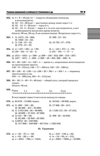 185

ǝǲȅǲǺǵǲ ȀǼǽǭǳǺǲǺǵǶ Ƿ ȀȄǲǮǺǵǷȀ ǚ. Ǭ. ǏǵǸǲǺǷǵǺǭ ǵ Ǳǽ.

362. 1) 4 + 9 13 (км/ч) — скорость сближения пешехода
и велосипедиста;
2) 52 – 13 39 (км) — расстояние между ними через 1 ч;
3) 52 – 13 · 2 26 (км) — через 2 ч;
4) 52 – 13 · 4 0 (км) — через 4 ч, то есть они встретятся, и нет
необходимости вычислять время встречи.
Ответ: 39 км, 26 км, 0 км соответственно. Встретятся через 4 ч.
363. 1. 1)
3)
2. 1)
3)

5472 : 19 288;
1032 : 24 43;
156 : 13 12;
276 : 12 23.

2) 288 : 12

24;

2) 15 732 : 57

364. а) m + (37 + 56) m + 93;
в) (49 – 24) – k 25 – k;

276;

б) n – (45 + 37) n – 82;
г) (35 – 18) – t 17 – t.

365. а) (315 + 185) – p 500 – p; 500 – 148 352; 500 – 213 287;
б) (427 – 167) – l 260 – l; 260 – 59 201; 260 – 260 0.
366. 54 + 46 + (46 + n) 146 + n — время в с, затраченное мотогонщиком
на прохождение трассы;
146 + 9 155 (с); 146 + 17 163 (с); 146 + 22 168 (с).
367. 36 + (36 – 4) + (36 + x) (36 + 32 + 36) + x
треугольника в см;
104 + 4 108 (см); 104 + 8 112 (см).
368. 40 + 40 : 5 40 + 8
турист.
Ответ: 48 км.

104 + x — периметр

48 (км) — общий путь, который проделал

369.
В село придет через 4 часа после выхода из города.
370. а) 85 678 ! 13 968; верно;

б) 16 042  26 038; верно.

371. а) 1) 200 – 162 38;
2) 17 366 : 38 457;
3) 36 366 – 457 35 909;
б) 1) 2 355 264 : 58 40 608;
2) 1 526 112 : 56 27 252;
3) 40 608 + 27 252 67 860;
в) 1) 155 – 99 56;
2) 408 · 56 22 848;
3) 85 408 – 22 848 62 560;
г) 1) 6073 · 56 340 088;
2) 417 908 + 340 088 + 627 044 1 385 040.
10. Уравнение
372. а) x 85 – 37; x 48;
в) z 85 – 36; z 49;
д) n 2041 – 786; n 1255;

б) y 218 – 156; y 62;
г) m 18 + 94; m 112;
е) p 2302 + 7698; p 10 000.

 