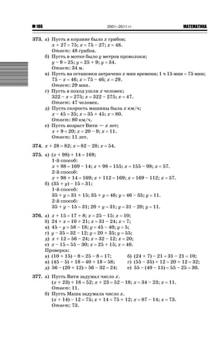 2001–2011 гг.

186

ǙǍǟǒǙǍǟǕǗǍ

373. а) Пусть в корзине было x грибов;
x + 27 75; x 75 – 27; x 48.
Ответ: 48 грибов.
б) Пусть в мотке было y метров проволоки;
y – 9 25; y 25 + 9; y 34.
Ответ: 34 м.
в) Пусть на остановки затрачено x мин времени; 1 ч 15 мин 75 мин;
75 – x 46; x 75 – 46; x 29.
Ответ: 29 мин.
г) Пусть в поход ушли x человек;
322 – x 275; x 322 – 275; x 47.
Ответ: 47 человек.
д) Пусть скорость машины была x км/ч;
x – 45 35; x 35 + 45; x 80.
Ответ: 80 км/ч.
е) Пусть возраст Вити — x лет;
x + 9 20; x 20 – 9; x 11.
Ответ: 11 лет.
374. x + 28

82; x

82 – 28; x

54.

375. а) (x + 98) + 14 169;
1-й способ:
x + 98 169 – 14; x + 98 155; x 155 – 98; x 57.
2-й способ:
x + 98 + 14 169; x + 112 169; x 169 – 112; x 57.
б) (35 + y) – 15 31;
1-й способ:
35 + y 31 + 15; 35 + y 46; y 46 – 35; y 11.
2-й способ:
35 + y – 15 31; 20 + y 31; y 31 – 20; y 11.
376. а) x + 15 17 + 8; x 25 – 15; x
б) 24 + x 10 + 21; x 31 – 24; x
в) 45 – y 58 – 18; y 45 – 40; y
г) y – 35 32 – 12; y 20 + 35; y
д) x + 12 56 – 24; x 32 – 12; x
е) x – 15 55 – 30; x 25 + 15; x
Проверка:
а) (10 + 15) – 8 25 – 8 17;
в) (45 – 5) + 18 40 + 18 58;
д) 56 – (20 + 12) 56 – 32 24;

10;
7;
5;
55;
20;
40.
б) (24 + 7) – 21 31 – 21 10;
г) (55 – 35) + 12 20 + 12 32;
е) 55 – (40 – 15) 55 – 25 30.

377. а) Пусть Витя задумал число x.
(x + 23) + 18 52; x + 23 52 – 18; x
Ответ: 11.
б) Пусть Маша задумала число x.
(x + 14) – 12 75; x + 14 75 + 12; x
Ответ: 73.

34 – 23; x

11.

87 – 14; x

73.

 