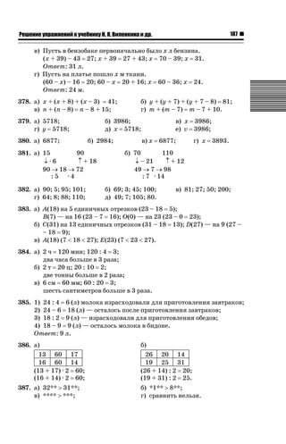 187

ǝǲȅǲǺǵǲ ȀǼǽǭǳǺǲǺǵǶ Ƿ ȀȄǲǮǺǵǷȀ ǚ. Ǭ. ǏǵǸǲǺǷǵǺǭ ǵ Ǳǽ.

в) Пусть в бензобаке первоначально было x л бензина.
(x + 39) – 43 27; x + 39 27 + 43; x 70 – 39; x 31.
Ответ: 31 л.
г) Пусть на платье пошло x м ткани.
(60 – x) – 16 20; 60 – x 20 + 16; x 60 – 36; x 24.
Ответ: 24 м.
378. а) x + (x + 8) + (x – 3) 41;
в) n + (n – 8) n – 8 + 15;
379. а) 5718;
г) y 5718;
380. а) 6877;

б) 3986;
д) x 5718;
б) 2984;

381. а) 15
90
p·6
n + 18
90 o 18 o 72
:5 ·4
382. а) 90; 5; 95; 101;
г) 64; 8; 88; 110;

б) y + (y + 7) + (y + 7 – 8) 81;
г) m + (m – 7) m – 7 + 10.
в) x 3986;
е) v 3986;
в) x

6877;

г) x

3893.

б) 70
110
p – 21
n + 12
49 o 7 o 98
: 7 · 14
б) 69; 3; 45; 100;
д) 49; 7; 105; 80.

в) 81; 27; 50; 200;

383. а) A(18) на 5 единичных отрезков (23 – 18 5);
B(7) — на 16 (23 – 7 16); O(0) — на 23 (23 – 0 23);
б) C(31) на 13 единичных отрезков (31 – 18 13); D(27) — на 9 (27 –
– 18 9);
в) A(18) (7  18  27); E(23) (7  23  27).
384. а) 2 ч 120 мин; 120 : 4 3;
два часа больше в 3 раза;
б) 2 т 20 ц; 20 : 10 2;
две тонны больше в 2 раза;
в) 6 см 60 мм; 60 : 20 3;
шесть сантиметров больше в 3 раза.
385. 1) 24 : 4 6 (л) молока израсходовали для приготовления завтраков;
2) 24 – 6 18 (л) — осталось после приготовления завтраков;
3) 18 : 2 9 (л) — израсходовали для приготовления обедов;
4) 18 – 9 9 (л) — осталось молока в бидоне.
Ответ: 9 л.
386. а)
13 60 17
16 60 14
(13 + 17) · 2 60;
(16 + 14) · 2 60;

б)
26 20 14
19 25 31
(26 + 14) : 2 20;
(19 + 31) : 2 25.

387. а) 32** ! 31**;
в) **** ! ***;

б) *1** ! 8**;
г) сравнить нельзя.

 