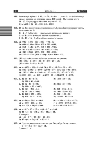 2001–2011 гг.

188

ǙǍǟǒǙǍǟǕǗǍ

389. Рассмотрим ряд: 1 + 99, 2 + 98, 3 + 99, … , 49 + 51 — всего 49 пар
чисел, каждая из которых равна 100 или 2 · 50, то есть всего
98 · 50. Еще цифры 50 и 100, в сумме 3 · 50.
Итого (98 + 3) · 50 101 · 50 5050.
390. 15 на 2 не делится; необходимо взять ближайшее меньшее число,
делящееся на 2:
14 : 2 7 (обручей) — на столько проволоки хватит.
2 · 4 8  15 – 4 обруча можно изготовить;
2 · 8 16 ! 15 – 8 обручей нельзя изготовить.
391. а)
б)
в)
г)
д)
е)

(937 – 137) – 793 800 – 793 7;
(654 – 254) + 289 400 + 289 689;
(854 – 154) + 249 700 + 249 949;
747 + (896 – 236) 747 + 660 1407;
(348 + 252) – 299 600 – 299 301;
(227 – 127) + (358 – 258) 100 + 100 200.

392. (30 + k) – 6 кустов клубники осталось на грядке;
(30 + 26) – 6 30 + (26 – 6) 30 + 20 50;
(30 + 35) – 6 65 – 6 59.
393. а)
б)
в)
г)

b + (179 – 89) b + 90; 56 + 90 146; 75 + 90 165;
(839 – 239) + c 600 + c; 600 + 37 637; 600 + 98 698;
(256 – 156) – x 100 – x; 100 – 44 56; 100 – 87 13;
(238 – 38) – a 200 – a; 200 – 78 122; 200 – 0 200.

394. 1. 1)
3)
2. 1)
3)
3. 1)
3)
4. 1)
3)

34 · 27 918;
918 + 42 960;
32 · 37 1184;
1184 – 89 1095;
321 – 267 54;
54 · 146 7884;
123 + 375 498;
498 · 24 11 952;

395. а) x 864 – 395; x 469;
в) y 300 – 206; y 94;
д) m 166 + 34; m 200;

2) 1638 : 39

42;

2) 3293 : 37

89;

2)
4)
2)
4)

361 – 215 146;
7884 : 219 36;
212 – 129 83;
11 952 : 83 144.

б) z 584 – 213; z 371;
г) t 308 + 307; t 615;
е) k 81 – 59; k 22.

396. а) x – 87 36 + 27; x 63 + 87; x 150;
б) 41 + y 87 – 22; y 65 – 41; y 24.
Проверка:
а) (150 – 87) – 27 63 – 27 36;
б) 87 – (41 + 24) 87 – 65 22.
397. а) Пусть продолжительность дня 7 октября была x часов;
x – 3 8; x 8 + 3; x 11.
Ответ: 11 ч.

 