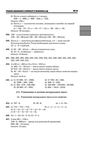189

ǝǲȅǲǺǵǲ ȀǼǽǭǳǺǲǺǵǶ Ƿ ȀȄǲǮǺǵǷȀ ǚ. Ǭ. ǏǵǸǲǺǷǵǺǭ ǵ Ǳǽ.

б) Пусть в пакет добавили x г сахару;
350 + x 900; x 900 – 350; x 550.
Ответ: 550 г.
в) Пусть x — количество человек, вошедших в автобус на первой
остановке;
(x + 10) – 12 17; x + 10 17 + 12; x 29 – 10; x 19.
Ответ: 19 человек.
398. 120 – a км осталось проехать мотоциклисту;
120 – 40 80 (км); 120 – 60 60 (км); 120 – 80

40 (км).

399. Пусть a — цена бутылки фруктовой воды, а b — цена пустой
бутылки (в рублях). Тогда необходимо доплатить сумму
12 · a – 8 · b рублей.
400. 1) 65 – 20 45 (л) — объем оставшегося сока;
2) 45 : 3 15 (банок) — требуется.
Ответ: 15 банок.
401. 300, 303, 305, 330, 333, 335, 350, 353, 355, 500, 503, 505, 530, 533,
535, 550, 553, 555.
402. 4 ц 62 кг 462 кг; 6 ц 12 кг 612 кг.
1) 462 : 11 42 (кг) — масса одного ящика яблок;
2) 612 : 18 34 (кг) — масса одного ящика груш;
3) 42 – 34 8 (кг) — на такую величину ящик яблок тяжелее ящика
груш.
Ответ: на 8 кг.
403. а) 1)
3)
б) 1)
3)

37 296 : 37 1008;
1008 – 508 500;
504 · 370 186 480;
28 388 : 47 604;

2)
4)
2)
4)

17 780 : 35 508;
500 : 2 250;
186 480 – 158 092 28 388;
604 + 1612 2216.

§ 3. Умножение и деление натуральных чисел
11. Умножение натуральных чисел и его свойства
404. а) 707 · 3;

б) 50 · 6;

в) x · 6

6x.

405. а) 712 + 712 + 712;
б) a + a + a + a + a + a;
в) (x + y) + (x + y) + (x + y) + (x + y);
г) (k + m + 4) + (k + m + 4).
406. 12

1 · 12; 12

2 · 6; 12

3 · 4.

407. 2 мин 30 с 150 с;
150 · 6 900 (с) — время для решения 6 уравнений;
900 : 60 15 (мин).
Ответ: 15 мин.

 