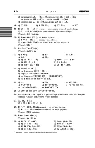 2001–2011 гг.*

154

ǙǍǟǒǙǍǟǕǗǍ

в) вычитание 500 – 100 400; сложение 400 + 200
вычитание 301 – 300 1; деление 600 : 1 600;
г) умножение 20 · 10 200; деление 200 : 2 100.
18. а) 67 359;

б) 4 078 605;

в) 903 720;

600;

г) 8601.

19. 1) 231 – 46 185 (т) зерна — намолотил второй комбайнер;
2) 231 + 185 416 (т) — намолотили оба комбайнера.
Ответ: 416 т зерна.
20. 1) 140 + 60 200 (г) — масса груши;
2) 140 · 3 420 (г) — масса трех яблок;
3) 420 + 200 620 (г) — масса трех яблок и груши.
Ответ: 620 г.
21. 1240 – 370 870 (м).
Ответ: на 870 м.
22. а) 1 021;
г) 141;
е) 1) 52 · 23 1196;
ж) 1) 192 : 32 6;
з) 1) 319 – 273 46;
23. а)
б)
в)
г)
д)

б) 478;
д) 503;

в) 2064;
2) 1196 – 77 1119;
2) 6 + 8 14;
2) 28 · 46 1288.

за 999 — 1000;
на 1 меньше 1000 — 999;
перед 1 000 000 — 999 999;
на 1 больше 999 999 999 — 1 000 000 000;
на 1 меньше 56 300 — 56 299.

24. а) 24;
г) 3 800 004;
ж) 10 100 075 003;

б) 240;
д) 400 070 206;
з) 9 000 005 006.

в) 627 300;
е) 95 308 600 745;

25. 86 000; 11 000 000; 367 000 000 000.
26. 444 444 444 — четыреста сорок четыре миллиона четыреста сорок
четыре тысячи четыреста сорок четыре.
27. 22, 23, 32, 33;
22 + 23 + 32 + 33

110.

28. 1) 847 + 309 1156 (коров) — на второй ферме;
2) 847 + 1156 2003 (коровы) — на двух фермах.
Ответ: 2003 коровы.
29. 830 – 650 180 (м).
Ответ: на 180 м.
30. а)
б)
в)
г)
*

1)
1)
1)
1)

35 · 18 630;
87 + 35 122;
10 260 : 36 285;
37 + 29 66;

2)
2)
2)
2)

245 + 630 875;
122 · 25 3050;
285 + 164 449;
52 998 : 66 803.

Решения и ответы приводятся к учебникам указанных годов.

 