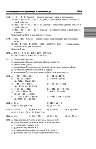 191

ǝǲȅǲǺǵǲ ȀǼǽǭǳǺǲǺǵǶ Ƿ ȀȄǲǮǺǵǷȀ ǚ. Ǭ. ǏǵǸǲǺǷǵǺǭ ǵ Ǳǽ.

418. 1) 18 + 13 31 (раму) — делают за день столяр и помощник;
2) 217 – 31 · 2 217 – 62 155 (рам) — останется сделать после 2-х
дней работы;
3) 217 – 31 · 4 217 – 124 93 (рамы) — останется сделать после 4-х
дней работы;
4) 217 – 31 · 7 217 – 217 0 (рам) — не останется: за 7 дней работа
сделана.
Ответ: 155; 93 и 0 рам соответственно.
419. 1) 800 – 200 600 (г) — масса белил, необходимая для покраски
окна;
2) 800 · 4 + 600 · 3 3200 + 1800 5000 (г) 5 (кг) — столько всего
всего нужно для покраски.
Ответ: 5 кг.
420. а) 80 · 5 + 140 · 2 400 + 280 680 (м2);
б) 300 – 58 · 4 300 – 232 68 (кг).
421. а)
б)
в)
г)
д)
е)

Масса всех яблок;
на сколько больше ящиков яблок, чем груш;
масса всех груш;
на сколько больше масса 1 ящика груш, чем 1 ящика яблок;
суммарная масса всех яблок и груш;
на сколько больше масса всех яблок, чем масса груш.

422. а) 1) 527 – 393 134;
б) 1) 38 · 65 2470;
3) 2470 – 2268 202;
в) 1) 127 · 15 1905;
3) 1905 + 4416 6321;
г) 1) 54 · 23 1242;
д) 1) 247 – 189 58;
3) 58 · 196 11 368;
е) 1) 1203 + 2837 4040;
3) 2059 · 21 43 239.

2) 134 · 8
2) 36 · 63

423. а) 8 · x;
в) (25 – m) · (28 + n);

б) (12 + a) · 16;
г) (a + b) · m.

424. а) 3 и m;
б) 6 и x + p;
д) m + n и k – 3; е) 5, k и m + a.

в) 4, a и b;

г) x – y и 14;

425. а) mn;

в) 6x + 8y;

г) (a – b) · c.

426. а)
б)
в)
г)
д)
е)

б) 3(a + b);

2) 138 · 32

1072;
2268;
4416;

2) 1242 · 35 43 470;
2) 69 + 127 196;
2) 4040 – 1981

Произведение числа a и суммы чисел c и d;
произведение разности чисел 4 и a и числа 8;
утроенная сумма m и n;
удвоенная сумма m и n;
сумма произведения чисел a и b и числа c;
разность числа c и произведения чисел c и d.

2059;

 