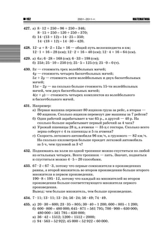 192

2001–2011 гг.

ǙǍǟǒǙǍǟǕǗǍ

427. а) 8 · 12 + 250 96 + 250 346;
8 · 15 + 250 120 + 250 370;
б) 14 · (13 + 12) 14 · 25 350;
14 · (18 + 12) 14 · 30 420.
428. 12 · a + 8 · 2 12a + 16 — общий путь велосипедиста в км;
12 · 1 + 16 28 (км); 12 · 2 + 16 40 (км); 12 · 4 + 16 64 (км).
429. а) 6x; 6 · 28 168 (см); 6 · 33 198 (см);
б) 25k; 25 · 10 250 (т); 25 · 5 125 (т); 25 · 0

0 (т).

430. 3x — стоимость трех волейбольных мячей;
4y — стоимость четырех баскетбольных мячей;
5x + 2y — стоимость пяти волейбольных и двух баскетбольных
мячей;
15x – 2y — на сколько больше стоимость 15-ти волейбольных
мячей, чем двух баскетбольных мячей;
4(x + y) — стоимость четырех комплектов из волейбольного
и баскетбольного мячей.
431. Например:
а) Первая машина перевозит 80 ящиков груза за рейс, а вторая —
60 ящиков. Сколько ящиков перевезут две машины за 7 рейсов?
б) Один рабочий зарабатывает в час 65 р., а другой — 40 р. На
сколько больше зарабатывает первый рабочий за 4 часа?
в) Урожай пшеницы 28 ц, а ячменя — 35 ц с гектара. Сколько всего
зерна соберут с 4 га пшеницы и 5 га ячменя?
г) Скорость легкового автомобиля 96 км/ч, а грузового — 82 км/ч.
На сколько километров больше проедет легковой автомобиль
за 5 ч, чем грузовой за 3 ч?
432. Поднимаясь на холм по одной тропинке можно спуститься по любой
из остальных четырех. Всего тропинок — пять. Значит, подняться
и спуститься можно 4 · 5 20 способами.
433. 67 · 2  67 · 3, потому что первые сомножители в произведениях
равны, а второй множитель во втором произведении больше второго
множителя в первом произведении.
190 · 8  195 · 12, потому что каждый из множителей во втором
произведении больше соответствующего множителя первого
произведения.
Вывод: чем больше множитель, тем больше произведение.
434. 7 · 11; 13 · 11; 13 · 24; 56 · 24; 56 · 49; 74 · 49.
435. а) 20 · 30 600; 23 · 35 805; 30 · 40 1 200; 600  805  1 200;
б) 600 · 800 480 000; 645 · 871 561 795; 700 · 900 630 000;
480 000  561 795  630 000;
в) 36 · 42 1512; 1200  1512  2000;
г) 94 · 563 52 922; 45 000  52 922  60 000.

 