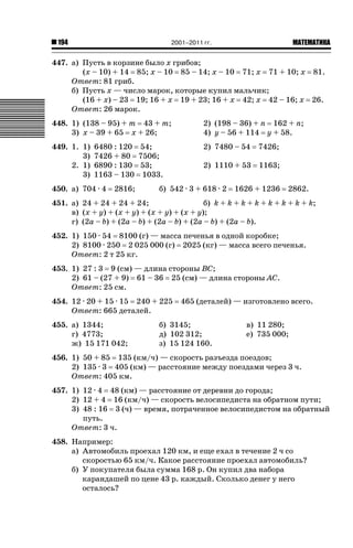 2001–2011 гг.

194

ǙǍǟǒǙǍǟǕǗǍ

447. а) Пусть в корзине было x грибов;
(x – 10) + 14 85; x – 10 85 – 14; x – 10 71; x 71 + 10; x 81.
Ответ: 81 гриб.
б) Пусть x — число марок, которые купил мальчик;
(16 + x) – 23 19; 16 + x 19 + 23; 16 + x 42; x 42 – 16; x 26.
Ответ: 26 марок.
448. 1) (138 – 95) + m 43 + m;
3) x – 39 + 65 x + 26;

2) (198 – 36) + n 162 + n;
4) y – 56 + 114 y + 58.

449. 1. 1)
3)
2. 1)
3)

2) 7480 – 54

7426;

2) 1110 + 53

1163;

6480 : 120 54;
7426 + 80 7506;
6890 : 130 53;
1163 – 130 1033.

450. а) 704 · 4

2816;

б) 542 · 3 + 618 · 2

1626 + 1236

2862.

451. а) 24 + 24 + 24 + 24;
б) k + k + k + k + k + k + k + k;
в) (x + y) + (x + y) + (x + y) + (x + y);
г) (2a – b) + (2a – b) + (2a – b) + (2a – b) + (2a – b).
452. 1) 150 · 54 8100 (г) — масса печенья в одной коробке;
2) 8100 · 250 2 025 000 (г) 2025 (кг) — масса всего печенья.
Ответ: 2 т 25 кг.
453. 1) 27 : 3 9 (см) — длина стороны BC;
2) 61 – (27 + 9) 61 – 36 25 (см) — длина стороны AC.
Ответ: 25 см.
454. 12 · 20 + 15 · 15 240 + 225
Ответ: 665 деталей.
455. а) 1344;
г) 4773;
ж) 15 171 042;

465 (деталей) — изготовлено всего.

б) 3145;
д) 102 312;
з) 15 124 160.

в) 11 280;
е) 735 000;

456. 1) 50 + 85 135 (км/ч) — скорость разъезда поездов;
2) 135 · 3 405 (км) — расстояние между поездами через 3 ч.
Ответ: 405 км.
457. 1) 12 · 4 48 (км) — расстояние от деревни до города;
2) 12 + 4 16 (км/ч) — скорость велосипедиста на обратном пути;
3) 48 : 16 3 (ч) — время, потраченное велосипедистом на обратный
путь.
Ответ: 3 ч.
458. Например:
а) Автомобиль проехал 120 км, и еще ехал в течение 2 ч со
скоростью 65 км/ч. Какое расстояние проехал автомобиль?
б) У покупателя была сумма 168 р. Он купил два набора
карандашей по цене 43 р. каждый. Сколько денег у него
осталось?

 