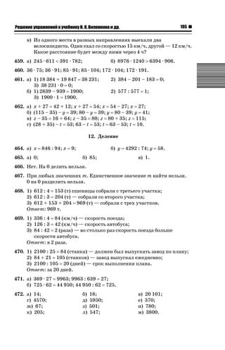 195

ǝǲȅǲǺǵǲ ȀǼǽǭǳǺǲǺǵǶ Ƿ ȀȄǲǮǺǵǷȀ ǚ. Ǭ. ǏǵǸǲǺǷǵǺǭ ǵ Ǳǽ.

в) Из одного места в разных направлениях выехали два
велосипедиста. Один ехал со скоростью 15 км/ч, другой — 12 км/ч.
Какое расстояние будет между ними через 4 ч?
459. а) 245 · 611  391 · 782;

б) 8976 · 1240 ! 6394 · 906.

460. 36 · 75; 36 · 91; 85 · 91; 85 · 104; 172 · 104; 172 · 191.
461. а) 1) 18 384 + 19 847 38 231;
3) 38 231 · 0 0;
б) 1) 2839 – 939 1900;
3) 1900 · 1 1900.
462. а)
б)
в)
г)

2) 384 – 201 – 183
2) 577 : 577

0;

1;

x + 27 42 + 12; x + 27 54; x 54 – 27; x 27;
(115 – 35) – y 39; 80 – y 39; y 80 – 39; y 41;
z – 35 16 + 64; z – 35 80; z 80 + 35; z 115;
(28 + 35) – t 53; 63 – t 53; t 63 – 53; t 10.
12. Деление

464. а) x

846 : 94; x

465. а) 0;

9;

б) y
б) 85;

4292 : 74; y

58.

в) 1.

466. Нет. На 0 делить нельзя.
467. При любых значениях m. Единственное значение m найти нельзя.
0 на 0 разделить нельзя.
468. 1) 612 : 4 153 (т) пшеницы собрали с третьего участка;
2) 612 : 3 204 (т) — собрали со второго участка;
3) 612 + 153 + 204 969 (т) — собрали с трех участков.
Ответ: 969 т.
469. 1) 336 : 4 84 (км/ч) — скорость поезда;
2) 126 : 3 42 (км/ч) — скорость автобуса;
3) 84 : 42 2 (раза) — во столько раз скорость поезда больше
скорости автобуса.
Ответ: в 2 раза.
470. 1) 2100 : 25 84 (станка) — должен был выпускать завод по плану;
2) 84 + 21 105 (станков) — завод выпускал ежедневно;
3) 2100 : 105 20 (дней) — срок выполнения плана.
Ответ: за 20 дней.
471. а) 369 · 27
б) 725 · 62
472. а) 14;
г) 4570;
ж) 67;
к) 205;

9963; 9963 : 639 27;
44 950; 44 950 : 62 725.
б)
д)
з)
л)

18;
5950;
501;
547;

в) 20 101;
е) 370;
и) 780;
м) 3800.

 