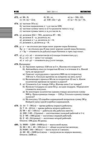 2001–2011 гг.

196

473. а) 96 : 8;
г) 14 : (a + 2x);

б) 35 : x;
д) 150 : (2x + y);

ǙǍǟǒǙǍǟǕǗǍ

в) (a + 16) : 32;
е) (a + b) : (a + b).

474. а)
б)
в)
г)

частное 18 и a;
частное выражения x + y и числа 539;
частное суммы чисел a и b и разности чисел x и y;
частное суммы чисел x и y и числа m.

475. а)
б)
в)
г)

делимое 254 + 781, делитель 97 – 92;
делимое 3 – a, делитель m;
делимое x + y, делитель m + 3;
делимое x, делитель y – 9.

476. y : x — во столько раз пара сапог дороже пары ботинок;
8y : x — во столько раз 8 пар сапог дороже одной пары ботинок;
x + 3y — стоимость (в рублях) пары ботинок и трех пар сапог.
477. а) y : x ( a) — количество (в кг) сахара стоимостью y р.;
б) y : a ( x) — цена 1 кг сахара;
в) x · a ( y) — стоимость (в р.) a кг сахара.
478. Например:
1. а) Грузовик проехал 150 км за 5 ч. Какова его скорость?
б) Автомобиль ехал со скоростью 65 км/ч в течение 4 ч. Какой
путь он проделал?
в) Самолет «кукурузник» пролетел 900 км со скоростью
150 км/ч. Сколько времени он потратил на весь путь?
г) Велосипедист проехал 36 км со скоростью 12 км/ч. Какое
количество времени он провел в дороге?
2. а) Стоимость 5 кг товара 150 р. Какова цена 1 кг товара?
б) Купили 4 подарка по цене 65 р. за один подарок. Определите
стоимость покупки.
в) За некоторое количество единиц товара заплатили сумму
900 р. Цена единицы товара — 150 р. Сколько единиц товара
купили?
г) На покупку 12 коробок карандашей потратили сумму 36 р.
Найдите цену одной коробки карандашей.
479. 1) 14 · 7 98 (ч) — время работы первого рабочего;
2) 7 · 6 42 (ч) — время работы второго рабочего;
3) 98 + 42 140 (ч) — работали оба рабочих вместе;
4) 280 : 140 2 (рамы) — изготавливал каждый рабочий в 1 ч;
5) 2 · 98 196 (рам) — изготовил первый рабочий;
6) 2 · 42 84 (рамы) — изготовил второй рабочий.
Ответ: 196 рам; 84 рамы.
480. 1) 9600 – 1200 8400 (кг) — масса всей муки;
2) 30 + 35 + 40 105 (шт.) — общее количество мешков;
3) 8400 : 105 80 (кг) — масса муки в 1 мешке;
4) 80 · 30 2400 (кг) муки — погрузили на первую машину.
Ответ: 2400 кг.

 