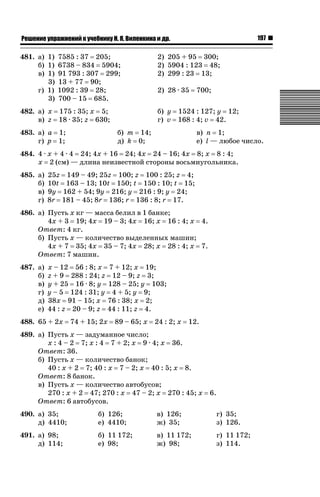 197

ǝǲȅǲǺǵǲ ȀǼǽǭǳǺǲǺǵǶ Ƿ ȀȄǲǮǺǵǷȀ ǚ. Ǭ. ǏǵǸǲǺǷǵǺǭ ǵ Ǳǽ.

481. а) 1) 7585 : 37 205;
б) 1) 6738 – 834 5904;
в) 1) 91 793 : 307 299;
3) 13 + 77 90;
г) 1) 1092 : 39 28;
3) 700 – 15 685.

2) 205 + 95 300;
2) 5904 : 123 48;
2) 299 : 23 13;

482. а) x 175 : 35; x 5;
в) z 18 · 35; z 630;

б) y 1524 : 127; y 12;
г) v 168 : 4; v 42.

483. а) a 1;
г) p 1;

2) 28 · 35

б) m 14;
д) k 0;

700;

в) n 1;
е) l — любое число.

484. 4 · x + 4 · 4 24; 4x + 16 24; 4x 24 – 16; 4x 8; x 8 : 4;
x 2 (см) — длина неизвестной стороны восьмиугольника.
485. а)
б)
в)
г)

25z 149 – 49; 25z 100; z 100 : 25; z 4;
10t 163 – 13; 10t 150; t 150 : 10; t 15;
9y 162 + 54; 9y 216; y 216 : 9; y 24;
8r 181 – 45; 8r 136; r 136 : 8; r 17.

486. а) Пусть x кг — масса белил в 1 банке;
4x + 3 19; 4x 19 – 3; 4x 16; x 16 : 4; x 4.
Ответ: 4 кг.
б) Пусть x — количество выделенных машин;
4x + 7 35; 4x 35 – 7; 4x 28; x 28 : 4; x 7.
Ответ: 7 машин.
487. а)
б)
в)
г)
д)
е)

x – 12 56 : 8; x
z + 9 288 : 24; z
y + 25 16 · 8; y
y – 5 124 : 31; y
38x 91 – 15; x
44 : z 20 – 9; z

488. 65 + 2x

7 + 12; x 19;
12 – 9; z 3;
128 – 25; y 103;
4 + 5; y 9;
76 : 38; x 2;
44 : 11; z 4.

74 + 15; 2x

89 – 65; x

24 : 2; x

12.

489. а) Пусть x — задуманное число;
x : 4 – 2 7; x : 4 7 + 2; x 9 · 4; x 36.
Ответ: 36.
б) Пусть x — количество банок;
40 : x + 2 7; 40 : x 7 – 2; x 40 : 5; x 8.
Ответ: 8 банок.
в) Пусть x — количество автобусов;
270 : x + 2 47; 270 : x 47 – 2; x 270 : 45; x
Ответ: 6 автобусов.

6.

490. а) 35;
д) 4410;

б) 126;
е) 4410;

в) 126;
ж) 35;

г) 35;
з) 126.

491. а) 98;
д) 114;

б) 11 172;
е) 98;

в) 11 172;
ж) 98;

г) 11 172;
з) 114.

 