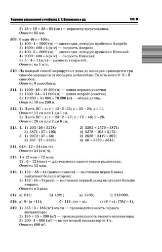 199

ǝǲȅǲǺǵǲ ȀǼǽǭǳǺǲǺǵǶ Ƿ ȀȄǲǮǺǵǷȀ ǚ. Ǭ. ǏǵǸǲǺǷǵǺǭ ǵ Ǳǽ.

3) 28 + 19 + 38
Ответ: 85 мм.

85 (мм) — периметр треугольника.

509. 6 мин 40 с 400 с.
1) 400 · 4 1600 (м) — дистанция, которую пробежал Андрей;
2) 1600 : 400 4 (м/с) — скорость Андрея;
3) 400 · 5 2000 (м) — дистанция, которую пробежал Николай;
4) 2000 : 400 5 (м/с) — скорость Николая;
5) 5 – 4 1 (м/с) — разность скоростей.
Ответ: на 1 м/с.
510. На каждый способ маршрута от дома до зоопарка приходится три
способа маршрута от зоопарка до бассейна. То есть всего 3 · 3 9
способов.
Ответ: 9 способами.
511. 1) 1200 · 16 19 200 (м) — длина первого участка;
2) 1500 · 34 51 000 (м) — длина второго участка;
3) 19 200 + 51 000 70 200 (м) — общая длина.
Ответ: 70 км 200 м.
512. 1) Пусть BC x; x + 12 · 2 35; x 35 – 24; x 11.
Ответ: 11 см или 1 дм 1 см.
2) Пусть BC x; x + 23 · 2 72; x 72 – 46; x 26.
Ответ: 26 см или 2 дм 6 см.
513. 1. 1)
3)
2. 1)
3)

203 · 26 5278;
5871 : 57 103;
2072 : 37 56;
207 · 27 5589;

2)
4)
2)
4)

3292 + 2579 5871;
5278 – 103 5175.
2626 – 2419 207;
56 + 5589 5645.

514. 648 : 12 54 (км/ч).
Ответ: 54 (км/ч).
515. 1 ч 12 мин 72 мин.
72 : 6 12 (мин) — длительность одного сеанса радиосвязи.
Ответ: 12 мин.
516. 1) 132 – 88 44 (наименования) — на столько первый завод
выпускает больше второго;
2) 132 : 44 3 (раза) — во столько первый завод выпускает больше
второго.
Ответ: в 3 раза.
517. а) 815;

б) 4321;

518. а) 9 · (a +11);

в) 5708;

б) 114 : (m – n);

г) 213 000.
в) (8 + c) : (76d – 4).

519. 1) 555 : 3 185 (м ) земли — производительность первого
экскаватора;
2) 185 + 15 200 (м3) — производительность второго экскаватора;
3) 200 · 4 800 (м3) — вынет второй экскаватор за 4 ч.
Ответ: 800 м3.
3

 