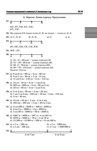155

ǝǲȅǲǺǵǲ ȀǼǽǭǳǺǲǺǵǶ Ƿ ȀȄǲǮǺǵǷȀ ǚ. Ǭ. ǏǵǸǲǺǷǵǺǭ ǵ Ǳǽ.

2. Отрезок. Длина отрезка. Треугольник
31.
KP, PT, TM, KT, PM;
KT, TM.
32. На отрезке CD лежат точки F, K; не лежат — точки A, B, E.
33. а) C, D, E;

б) D, E;

в) C;

г) E.

34.
OC, OK, OM, CK, CM, KM.
35. MK

EF.

36.
1) 15 + 8 23 (см) — длина отрезка CB;
2) 15 + 23 38 (см) — длина отрезка AB;
3) 38 · 2 76 (см) — длина отрезка BD;
4) 38 + 76 114 (см) — длина отрезка AD.
Ответ: 114 cм.
37. а) 9 дм 6 см 90 см + 6 см 96 см;
б) 5 дм 1 см 50 см + 1 см 51 см;
в) 11 дм 3 см 110 см + 3 см 113 см.
38. а) 18 см 10 см + 8 см 1 дм 8 см;
б) 303 см 300 см + 3 см 30 дм 3 см;
в) 53 см 50 см + 3 см 5 дм 3 см.
39. а) 3 см 2 мм 30 мм + 2 мм 32 мм;
б) 1 дм 5 см 3 мм 100 мм + 50 мм + 3 мм
в) 4 см 40 мм.

153 мм;

40. а) 44 мм 40 мм + 4 мм 4 см 4 мм;
б) 405 мм 400 мм + 5 мм 40 см 5 мм.
41. а) 3 км 300 м 3000 м + 300 м 3300 м;
б) 2 км 2 м 2000 м + 2 м 2002 м;
в) 5 км 20 м 5000 м + 20 м 5020 м.
42. а) 4567 м 4000 м + 567 м 4 км 567 м;
б) 5070 м 5000 м + 70 м 5 км 70 м;
в) 15 500 м 15 000 м + 500 м 15 км 500 м.
43. а) в 1 м – 100 см;
в) в 1 дм – 100 мм;
44.

б) в 1 м – 1000 мм;
г) в 1 км – 1 000 000 м.

 