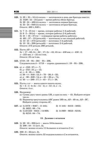200

2001–2011 гг.

ǙǍǟǒǙǍǟǕǗǍ

520. 1) 20 + 35 55 (т) силоса — заготовляли в день две бригады вместе;
2) 1320 : 55 24 (дня) — время работы обеих бригад;
3) 20 · 24 480 (т) силоса — заготовила первая бригада;
4) 35 · 24 840 (т) силоса — заготовила вторая бригада.
Ответ: 480 т; 840 т.
521. 1) 7 · 3 21 (ч) — время, которое работал 1-й рабочий;
2) 8 · 2 16 (ч) — время, которое работал 2-й рабочий;
3) 21 + 16 37 (ч) — суммарное время работы рабочих;
4) 481 : 37 13 (деталей) — изготовлял в час каждый рабочий;
5) 13 · 21 273 (деталей) — изготовил 1-й рабочий;
6) 13 · 16 208 (деталей) — изготовил 2-й рабочий.
Ответ: 273 детали; 208 деталей.
522. Пусть AB x CA.
2x + 17 62; 2x 62 – 17; 2x
x 225 мм; x 22 см 5 мм.
Ответ: 22 см 5 мм.

45; 45 см

450 мм; x

450 : 2;

523. 5719 : 19 – 95 301 – 95 206.
Следовательно k 5719 — корень уравнения k : 19 – 95
524. а)
б)
в)
г)
д)
е)

206.

x 259 : 37; x 7;
y 252 : 21; y 12;
z 6 · 18; z 108;
38 + b 840 : 12; b 70 – 38; b 32;
p – 30 630 : 14; p 45 + 30; p 75;
43 – s 289 : 17; s 43 – 17; s 26.

525. Пусть x кг — масса одного пакета муки;
3x + 3 5 · 3; 3x 15 – 3; x 12 : 3; x 4.
Ответ: 4 кг.
526. Например:
а) Сумма двух чисел равна 120, а одно из них — 45. Найдите второе
число.
б) Периметр треугольника ABC равен 160 см, AB 40 см, AB BC.
Найдите длину стороны AC.
527. а) 1) 1878 + 9567 11 445;
3) 5032 : 68 74;
б) 1) 23 223 – 8354 14 869;
3) 6216 : 84 74.

2) 11 445 – 6413

5032;

2) 14 869 – 8653

6216;

13. Деление с остатком
529. 1) 20 · 10 200 (кг) — масса 10 болванок;
2) 200 : 18 11 (ост. 2).
Ответ: можно отлить 11 болванок и останется 2 кг.
530. 200 : 6 33 (ост. 2).
Ответ: можно сшить 22 пододеяльника и 2 м останется.

 