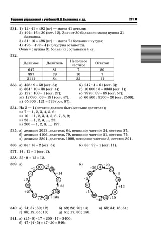 201

ǝǲȅǲǺǵǲ ȀǼǽǭǳǺǲǺǵǶ Ƿ ȀȄǲǮǺǵǷȀ ǚ. Ǭ. ǏǵǸǲǺǷǵǺǭ ǵ Ǳǽ.

531. 1) 12 · 41 492 (кг) — масса 41 детали;
2) 492 : 16 30 (ост. 12). Значит 30 болванок мало; нужна 31
болванка.
3) 31 · 16 496 (кг) — масса 71 болванки чугуна;
4) 496 – 492 4 (кг) чугуна останется.
Ответ: нужна 31 болванка; останется 4 кг.
532.
Делимое

Делитель

647
397
2111

81
39
84

Неполное
частное
7
10
25

533. а) 458 : 9 50 (ост. 8);
в) 384 : 10 38 (ост. 4);
д) 127 : 100 1 (ост. 27);
ж) 12 080 : 63 191 (ост. 47);
и) 65 306 : 121 539 (ост. 87).

б)
г)
е)
з)

Остаток
80
7
11

247 : 4 61 (ост. 3);
10 000 : 3 3333 (ост. 1);
7978 : 89 89 (ост. 57);
66 500 : 3200 20 (ост. 2500);

534. На 2 — 1 (остаток должен быть меньше делителя);
на 7 — 1, 2, 3, 4, 5, 6;
на 10 — 1, 2, 3, 4, 5, 6, 7, 8, 9;
на 23 — 1, 2, 3, …, 22;
на 200 — 1, 2, 3, …, 199.
535. а) делимое 2053, делитель 84, неполное частное 24, остаток 37;
б) делимое 4106, делитель 79, неполное частное 51, остаток 77;
в) делимое 2891, делитель 1000, неполное частное 2, остаток 891.
536. а) 35 : 15
537. 14 : 12

2 (ост. 5);

б) 33 : 22

1 (ост. 11).

1 (ост. 2).

538. 25 · 0 + 12

12.
б)

539. а)

540. а) 74; 37; 60; 12;
г) 38; 19; 65; 13;

б) 69; 23; 70; 14;
д) 51; 17; 30; 150.

541. а) (25 · 8) · 17 200 · 17 3400;
б) 47 · (4 · 5) 47 · 20 940;

в) 68; 34; 18; 54;

 
