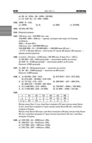 2001–2011 гг.

202

ǙǍǟǒǙǍǟǕǗǍ

в) 36 · (4 · 250) 36 · 1000 36 000;
г) 13 · (50 · 6) 13 · 300 3900.
542. 1000 · 8 125.
а) 1000;

б) 8;

в) 800;

г) 10 000.

543. 10 234; 98 765.
544. Отрезки равны.
545. 150 млн. км 150 000 тыс. км;
150 000 : 300 500 (с) — время, которое свет идет от Солнца
до Земли.
500 с 8 мин 20 с.
150 млн. км 150 000 000 км;
150 000 000 : 15 10 000 000 с 166 666 мин 40 сек
2 777 ч 46 мин 40 сек 115 суток 17 часов 46 минут 40 секунд —
время полета ракеты.
546. 1 сутки 24 часа 1440 мин 86 400 сек; 2 мин 15 с 135 с;
1) 86 400 : 135 640 (деталей) — изготовит робот за сутки;
2) 640 · 9 5760 (деталей) — изготовит робот за 9 суток.
Ответ: 5760 деталей.
547. 1) 400 : 8 50 (ведер) воды — вытечет за сутки;
2) 50 · 30 1500 (ведер) — вытечет за 30 суток.
Ответ: 1500 ведер.
548. 1. 1)
3)
2. 1)
3)
3. 1)
4. 1)

88 892 : 284 313;
675 332 – 98 603 576 729;
75 152 : 176 427;
308 376 + 79 008 387 384;
2 480 065 : 413 6005;
4 789 368 : 228 21 006;

2) 675 019 + 313

675 332;

2) 308 803 – 427

308 376;

2) 709 907 – 6005 703 902;
2) 21 006 – 2466 18 540.

549.
x
y
x:y

31
1
31

32
2
16

35
5
7

40
10
4

45
15
3

60
30
2

Когда сыну был 1 год, отец был старше в 31 раз; когда сыну было
5 лет, отец был старше в 7 раз; когда сыну было 30 лет, отец был
старше в 2 раза.
Когда отцу было 32 года, сын был младше в 16 раз; когда отцу было
35 лет, сын был младше в 7 раз; когда отцу было 45 лет, сын был
младше в 3 раза.
550. а)
б)
в)
г)

139 169 : 45 3092 (ост. 29);
168 627 : 54 3122 (ост. 39);
157 996 : 322 490 (ост. 216);
135 725 : 297 456 (ост. 293).

 