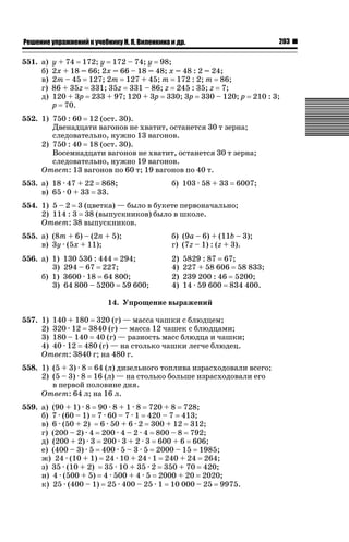 203

ǝǲȅǲǺǵǲ ȀǼǽǭǳǺǲǺǵǶ Ƿ ȀȄǲǮǺǵǷȀ ǚ. Ǭ. ǏǵǸǲǺǷǵǺǭ ǵ Ǳǽ.

551. а)
б)
в)
г)
д)

y + 74 172; y 172 – 74; y 98;
2х + 18 = 66; 2х = 66 – 18 = 48; х = 48 : 2 = 24;
2m – 45 127; 2m 127 + 45; m 172 : 2; m 86;
86 + 35z 331; 35z 331 – 86; z 245 : 35; z 7;
120 + 3p 233 + 97; 120 + 3p 330; 3p 330 – 120; p
p 70.

210 : 3;

552. 1) 750 : 60 12 (ост. 30).
Двенадцати вагонов не хватит, останется 30 т зерна;
следовательно, нужно 13 вагонов.
2) 750 : 40 18 (ост. 30).
Восемнадцати вагонов не хватит, останется 30 т зерна;
следовательно, нужно 19 вагонов.
Ответ: 13 вагонов по 60 т; 19 вагонов по 40 т.
553. а) 18 · 47 + 22 868;
в) 65 · 0 + 33 33.

б) 103 · 58 + 33

6007;

554. 1) 5 – 2 3 (цветка) — было в букете первоначально;
2) 114 : 3 38 (выпускников) было в школе.
Ответ: 38 выпускников.
555. а) (8m + 6) – (2n + 5);
в) 3y · (5x + 11);

б) (9a – 6) + (11b – 3);
г) (7z – 1) : (z + 3).

556. а) 1)
3)
б) 1)
3)

2)
4)
2)
4)

130 536 : 444 294;
294 – 67 227;
3600 · 18 64 800;
64 800 – 5200 59 600;

5829 : 87 67;
227 + 58 606 58 833;
239 200 : 46 5200;
14 · 59 600 834 400.

14. Упрощение выражений
557. 1) 140 + 180 320 (г) — масса чашки с блюдцем;
2) 320 · 12 3840 (г) — масса 12 чашек с блюдцами;
3) 180 – 140 40 (г) — разность масс блюдца и чашки;
4) 40 · 12 480 (г) — на столько чашки легче блюдец.
Ответ: 3840 г; на 480 г.
558. 1) (5 + 3) · 8 64 (л) дизельного топлива израсходовали всего;
2) (5 – 3) · 8 16 (л) — на столько больше израсходовали его
в первой половине дня.
Ответ: 64 л; на 16 л.
559. а) (90 + 1) · 8 90 · 8 + 1 · 8 720 + 8 728;
б) 7 · (60 – 1) 7 · 60 – 7 · 1 420 – 7 413;
в) 6 · (50 + 2) 6 · 50 + 6 · 2 300 + 12 312;
г) (200 – 2) · 4 200 · 4 – 2 · 4 800 – 8 792;
д) (200 + 2) · 3 200 · 3 + 2 · 3 600 + 6 606;
е) (400 – 3) · 5 400 · 5 – 3 · 5 2000 – 15 1985;
ж) 24 · (10 + 1) 24 · 10 + 24 · 1 240 + 24 264;
з) 35 · (10 + 2) 35 · 10 + 35 · 2 350 + 70 420;
и) 4 · (500 + 5) 4 · 500 + 4 · 5 2000 + 20 2020;
к) 25 · (400 – 1) 25 · 400 – 25 · 1 10 000 – 25 9975.

 