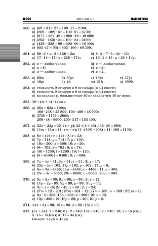2001–2011 гг.

204

560. а)
б)
в)
г)
д)
е)

ǙǍǟǒǙǍǟǕǗǍ

(69 + 31) · 27 100 · 27 2700;
(202 – 102) · 87 100 · 87 8700;
(977 + 23) · 49 1000 · 49 49 000;
(263 – 163) · 24 100 · 24 2400;
(438 – 238) · 90 200 · 90 18 000;
603 · (7 + 93) 603 · 100 60 300.

561. а) 68 · 2 + a · 2 136 + 2a;
в) 17 · 14 – 17 · x 238 – 17x;

б) b · 5 – 7 · 5 5b – 35;
г) 13 · 2 + 13 · y 26 + 13y.

562. а) x — любое число;
в) x 8;
д) x — любое число;

б) x — любое число;
г) x 2;
е) x 2.

563. а) 60a;
д) 10p;

в) 49x;
ж) 31l;

б) 30y;
е) 4b;

г) 57y;
з) 999k.

564. а) стоимость 9 кг муки и 9 кг сахара (в р.) вместе;
б) стоимость 9 кг муки и 9 кг сахара (в р.) вместе;
в) на сколько р. больше стоят 10 кг сахара чем 10 кг муки.
565. 18 + (m + n) · 4 (км).
566. а) 38a + 62a 100a;
100 · 238 23 800; 100 · 489 48 900;
б) 375b – 175b 200b;
200 · 48 9600; 200 · 517 103 400.
567. а) 32x + 32y 32 · (x + y); 32 · ( 4 + 26) 32 · 30 960;
б) 11m – 11n 11 · (m – n); 11 · (308 – 208) 11 · 100 1100.
568. а)
б)
в)
г)
д)
е)

8x 424; x 424 : 8; x 53;
7y 714; y 714 : 7; y 102;
10z 500; z 500: 10; z 50;
9k 702; k 702 : 9; k 78;
10l 1200; l 1200 : 10; l 120;
8t 6400; t 6400 : 8; t 800.

569. а)
б)
в)
г)

7x – 4x 51; 3x 51; x 51 : 3; x 17;
23p – 6p 102; 17p 102; p 102 : 17; p 6;
8a + 3a 4466; 11a 4466; a 4466 : 11; a 406;
25c – 5c 6060; 20c 6060; c 6060 : 20; c 303.

570. а)
б)
в)
г)
д)
е)

3x + 5x 96; 8x 96; x 96 : 8; x 12;
11y – 2y 99; 9y 99; y 99 : 9; y 11;
3z – z 48; 2z 48; z 48 : 2; z 24;
27m + 12 201; 27m 201 – 12; 27m 189; m
8n · 2 208; 16n 208; n 208 : 16; n 13;
10p 380 : 19; 10p 20; p 20 : 10; p 2.

571. 11x + 5x

96; 16x

96; x

96 : 16; x

572. (5x + 3x) · 2 240; 8x · 2 240; 16x
5 · 15 75 (см); 3 · 15 45 (см).
Ответ: 75 см и 45 см.

189 : 27; m

7;

6.
240; x

240 : 16; x

15 (см);

 