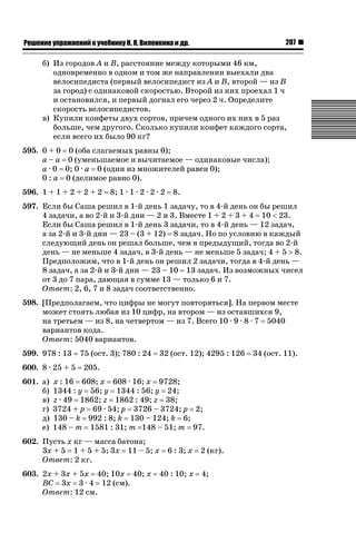 207

ǝǲȅǲǺǵǲ ȀǼǽǭǳǺǲǺǵǶ Ƿ ȀȄǲǮǺǵǷȀ ǚ. Ǭ. ǏǵǸǲǺǷǵǺǭ ǵ Ǳǽ.

б) Из городов A и B, расстояние между которыми 46 км,
одновременно в одном и том же направлении выехали два
велосипедиста (первый велосипедист из A и B, второй — из B
за город) с одинаковой скоростью. Второй из них проехал 1 ч
и остановился, и первый догнал его через 2 ч. Определите
скорость велосипедистов.
в) Купили конфеты двух сортов, причем одного их них в 5 раз
больше, чем другого. Сколько купили конфет каждого сорта,
если всего их было 90 кг?
595. 0 + 0 0 (оба слагаемых равны 0);
a – a 0 (уменьшаемое и вычитаемое — одинаковые числа);
a · 0 0; 0 · a 0 (один из множителей равен 0);
0 : a 0 (делимое равно 0).
596. 1 + 1 + 2 + 2 + 2

8; 1 · 1 · 2 · 2 · 2

8.

597. Если бы Саша решил в 1-й день 1 задачу, то в 4-й день он бы решил
4 задачи, а во 2-й и 3-й дни — 2 и 3. Вместе 1 + 2 + 3 + 4 10  23.
Если бы Саша решил в 1-й день 3 задачи, то в 4-й день — 12 задач,
а за 2-й и 3-й дни — 23 – (3 + 12) 8 задач. Но по условию в каждый
следующий день он решал больше, чем в предыдущий, тогда во 2-й
день — не меньше 4 задач, в 3-й день — не меньше 5 задач; 4 + 5 ! 8.
Предположим, что в 1-й день он решил 2 задачи, тогда в 4-й день —
8 задач, а за 2-й и 3-й дни — 23 – 10 13 задач. Из возможных чисел
от 3 до 7 пара, дающая в сумме 13 — только 6 и 7.
Ответ: 2, 6, 7 и 8 задач соответственно.
598. [Предполагаем, что цифры не могут повторяться]. На первом месте
может стоять любая из 10 цифр, на втором — из оставшихся 9,
на третьем — из 8, на четвертом — из 7. Всего 10 · 9 · 8 · 7 5040
вариантов кода.
Ответ: 5040 вариантов.
599. 978 : 13
600. 8 · 25 + 5
601. а)
б)
в)
г)
д)
е)

75 (ост. 3); 780 : 24

32 (ост. 12); 4295 : 126

205.

x : 16 608; x 608 · 16; x 9728;
1344 : y 56; y 1344 : 56; y 24;
z · 49 1862; z 1862 : 49; z 38;
3724 + p 69 · 54; p 3726 – 3724; p 2;
130 – k 992 : 8; k 130 – 124; k 6;
148 – m 1581 : 31; m 148 – 51; m 97.

602. Пусть x кг — масса батона;
3x + 5 1 + 5 + 5; 3x 11 – 5; x
Ответ: 2 кг.
603. 2x + 3x + 5x 40; 10x 40; x
BC 3x 3 · 4 12 (см).
Ответ: 12 см.

6 : 3; x

40 : 10; x

2 (кг).
4;

34 (ост. 11).

 