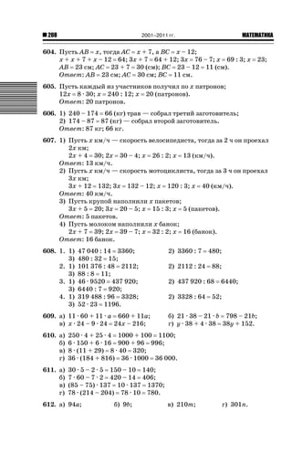 2001–2011 гг.

208

ǙǍǟǒǙǍǟǕǗǍ

604. Пусть AB x, тогда AC x + 7, а BC x – 12;
x + x + 7 + x – 12 64; 3x + 7 64 + 12; 3x 76 – 7; x 69 : 3; x 23;
AB 23 см; AC 23 + 7 30 (см); BC 23 – 12 11 (см).
Ответ: AB 23 см; AC 30 см; BC 11 см.
605. Пусть каждый из участников получил по x патронов;
12x 8 · 30; x 240 : 12; x 20 (патронов).
Ответ: 20 патронов.
606. 1) 240 – 174 66 (кг) трав — собрал третий заготовитель;
2) 174 – 87 87 (кг) — собрал второй заготовитель.
Ответ: 87 кг; 66 кг.
607. 1) Пусть x км/ч — скорость велосипедиста, тогда за 2 ч он проехал
2x км;
2x + 4 30; 2x 30 – 4; x 26 : 2; x 13 (км/ч).
Ответ: 13 км/ч.
2) Пусть x км/ч — скорость мотоциклиста, тогда за 3 ч он проехал
3x км;
3x + 12 132; 3x 132 – 12; x 120 : 3; x 40 (км/ч).
Ответ: 40 км/ч.
3) Пусть крупой наполнили x пакетов;
3x + 5 20; 3x 20 – 5; x 15 : 3; x 5 (пакетов).
Ответ: 5 пакетов.
4) Пусть молоком наполнили x банок;
2x + 7 39; 2x 39 – 7; x 32 : 2; x 16 (банок).
Ответ: 16 банок.
608. 1. 1)
3)
2. 1)
3)
3. 1)
3)
4. 1)
3)

47 040 : 14 3360;
480 : 32 15;
101 376 : 48 2112;
88 : 8 11;
46 · 9520 437 920;
6440 : 7 920;
319 488 : 96 3328;
52 · 23 1196.

609. а) 11 · 60 + 11 · a 660 + 11a;
в) x · 24 – 9 · 24 24x – 216;

2) 3360 : 7

480;

2) 2112 : 24

88;

2) 437 920 : 68
2) 3328 : 64

6440;

52;

б) 21 · 38 – 21 · b 798 – 21b;
г) y · 38 + 4 · 38 38y + 152.

610. а)
б)
в)
г)

250 · 4 + 25 · 4 1000 + 100 1100;
6 · 150 + 6 · 16 900 + 96 996;
8 · (11 + 29) 8 · 40 320;
36 · (184 + 816) 36 · 1000 36 000.

611. а)
б)
в)
г)

30 · 5 – 2 · 5 150 – 10 140;
7 · 60 – 7 · 2 420 – 14 406;
(85 – 75) · 137 10 · 137 1370;
78 · (214 – 204) 78 · 10 780.

612. а) 94a;

б) 9b;

в) 210m;

г) 301n.

 