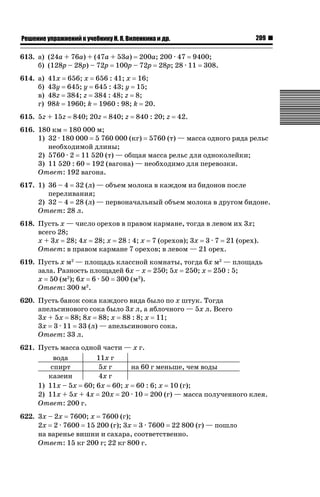 209

ǝǲȅǲǺǵǲ ȀǼǽǭǳǺǲǺǵǶ Ƿ ȀȄǲǮǺǵǷȀ ǚ. Ǭ. ǏǵǸǲǺǷǵǺǭ ǵ Ǳǽ.

613. а) (24a + 76a) + (47a + 53a) 200a; 200 · 47 9400;
б) (128p – 28p) – 72p 100p – 72p 28p; 28 · 11 308.
614. а)
б)
в)
г)

41x 656; x 656 : 41; x 16;
43y 645; y 645 : 43; y 15;
48z 384; z 384 : 48; z 8;
98k 1960; k 1960 : 98; k 20.

615. 5z + 15z

840; 20z

840; z

840 : 20; z

42.

616. 180 км 180 000 м;
1) 32 · 180 000 5 760 000 (кг) 5760 (т) — масса одного ряда рельс
необходимой длины;
2) 5760 · 2 11 520 (т) — общая масса рельс для одноколейки;
3) 11 520 : 60 192 (вагона) — необходимо для перевозки.
Ответ: 192 вагона.
617. 1) 36 – 4 32 (л) — объем молока в каждом из бидонов после
переливания;
2) 32 – 4 28 (л) — первоначальный объем молока в другом бидоне.
Ответ: 28 л.
618. Пусть x — число орехов в правом кармане, тогда в левом их 3x;
всего 28;
x + 3x 28; 4x 28; x 28 : 4; x 7 (орехов); 3x 3 · 7 21 (орех).
Ответ: в правом кармане 7 орехов; в левом — 21 орех.
619. Пусть x м2 — площадь классной комнаты, тогда 6x м2 — площадь
зала. Разность площадей 6x – x 250; 5x 250; x 250 : 5;
x 50 (м2); 6x 6 · 50 300 (м2).
Ответ: 300 м2.
620. Пусть банок сока каждого вида было по x штук. Тогда
апельсинового сока было 3x л, а яблочного — 5x л. Всего
3x + 5x 88; 8x 88; x 88 : 8; x 11;
3x 3 · 11 33 (л) — апельсинового сока.
Ответ: 33 л.
621. Пусть масса одной части — x г.
вода
11x г
спирт
5x г
на 60 г меньше, чем воды
казеин
4x г
1) 11x – 5x 60; 6x 60; x 60 : 6; x 10 (г);
2) 11x + 5x + 4x 20x 20 · 10 200 (г) — масса полученного клея.
Ответ: 200 г.
622. 3x – 2x 7600; x 7600 (г);
2x 2 · 7600 15 200 (г); 3x 3 · 7600 22 800 (г) — пошло
на варенье вишни и сахара, соответственно.
Ответ: 15 кг 200 г; 22 кг 800 г.

 