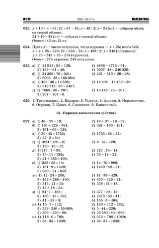 2001–2011 гг.

210

ǙǍǟǒǙǍǟǕǗǍ

623. x + 19 + x 67; 2x 67 – 19; x 48 : 2; x 24 (кг) — собрали яблок
со второй яблони;
24 + 19 43 (кг) — собрали с первой яблони.
Ответ: 43 кг; 24 кг.
624. Пусть x — число петушков, тогда курочек — x + 25; всего 523;
x + x + 25 523; 2x 523 – 25; x 498 : 2; x 249 (петушков);
x + 25 249 + 25 274 (курочки).
Ответ: 274 курочки; 249 петушков.
625. а) 1) 11 815 : 85 139;
3) 139 – 91 48;
б) 1) 24 396 : 76 321;
3) 6003 · 28 168 084;
в) 1) 403 · 36 14 508;
3) 213 213 : 39 5467;
г) 1) 7866 : 38 207;
3) 207 – 207 0.

2) 4806 – 4715 91;
4) 5007 · 48 240 336;
2) 321 – 319 + 26 28;
2) 14 508 – 14 469
2) 16 146 : 78

39;

207;

626. 1. Треугольник. 2. Квадрат. 3. Тысяча. 4. Аршин. 5. Неравенство.
6. Отрезок. 7. Класс. 8. Сложение. 9. Единичный.
15. Порядок выполнения действий
627. а) 1) 48 – 29 19;
б) 1) 156 + 228 384;
3) 191 – 66 125;
в) 1) 39 · 45 1755;
3) 27 · 2 54;
г) 1) 1024 : 128 8;
3) 120 : 10 12;
д) 1) 245 : 7 35;
3) 35 · 11 385;
5) 21 + 385 406;
е) 1) 322 : 23 14;
3) 161 · 9 1449;
5) 980 – 21 959;
ж) 1) 12 · 24 288;
3) 162 + 288 450;
5) 315 : 21 15;
7) 15 + 18 33;
з) 1) 24 · 7 168;
3) 168 – 13 155;
5) 41 – 38 3;
и) 1) 16 · 7 112;
3) 232 · 240 55 680;
5) 300 – 220 80;
к) 1) 118 · 6 708;
3) 38 · 35 1330;

2) 19 + 37 – 19 37;
2) 381 – 193 191;
2) 1755 : 65
2) 8 · 15

27;

120;

2) 224 : 16 14;
4) 35 – 14 21;
2) 14 · 70 980;
4) 1449 : 69 21;
2) 11 · 39 429;
4) 450 – 429 21;
6) 558 : 31 18;
2)
4)
6)
2)
4)
6)
2)
4)

377 : 29 13;
2378 : 58 41;
155 · 3 465;
120 + 112 232;
5 · 44 220;
55 680 : 80 696;
372 + 708 1080;
34 · 37 1258;

 