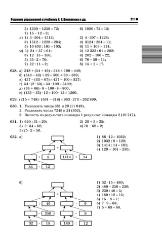 211

ǝǲȅǲǺǵǲ ȀǼǽǭǳǺǲǺǵǶ Ƿ ȀȄǲǮǺǵǷȀ ǚ. Ǭ. ǏǵǸǲǺǷǵǺǭ ǵ Ǳǽ.

5)
7)
л) 1)
3)
5)
м) 1)
3)
5)
7)
628. а)
б)
в)
г)
д)
е)

1330 – 1258 72;
15 – 12 3;
3 · 504 1512;
1512 – 1228 284;
10 403 : 101 103;
24 + 37 61;
12 · 15 180;
35 · 2 70;
22 : 11 2;

6) 1080 : 72
2)
4)
6)
2)
4)
6)
8)

15;

4 · 307 1228;
3124 : 284 11;
11 + 103 114;
12 322 : 61 202;
202 – 180 22;
70 – 59 11;
15 + 2 17.

348 + (54 + 46) 348 + 100 448;
(543 – 43) + 89 500 + 89 589;
427 – (33 + 67) 427 – 100 327;
54 · (2 · 50) 54 · 100 5400;
(34 + 66) · 8 100 · 8 800;
(135 – 35) · 12 100 · 12 1200.

629. (215 + 748) · (591 – 318)

963 · 273

262 899.

630. 1. Умножить числа 381 и 29 (11 049).
2. Разделить числа 7248 и 24 (302).
3. Вычесть из результата команды 1 результат команды 2 (10 747).
631. 1) 620 : 31 20;
3) 2 · 34 68;
5) 25 · 2 50.

2) 20 + 5 25;
4) 70 – 68 2;

632. а)

1)
2)
3)
4)

86 · 12 1032;
1032 : 8 129;
1414 : 14 101;
129 + 101 230;

б)

1)
2)
3)
4)
5)
6)
7)

32 · 15 480;
480 – 250 230;
230 : 46 5;
180 : 12 15;
15 – 8 7;
7 · 9 63;
5 + 63 68.

 