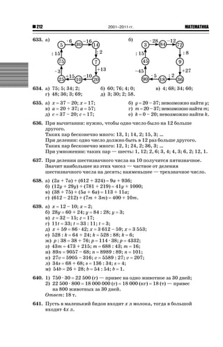 2001–2011 гг.

212

633. а)

ǙǍǟǒǙǍǟǕǗǍ

б)

634. а) 75; 5; 34; 2;
г) 48; 36; 3; 69;
635. а) x 37 – 20; x 17;
в) a 20 + 37; a 57;
д) c 37 – 20; c 17;

б) 60; 76; 4; 0;
д) 3; 30; 2; 58.

в) 4; 68; 34; 60;

б) y 20 – 37; невозможно найти y;
г) m 20 – 37; невозможно найти m;
е) k 0 – 20; невозможно найти k.

636. При вычитании: нужно, чтобы одно число было на 12 больше
другого.
Таких пар бесконечно много: 13, 1; 14, 2; 15, 3; …
При делении: одно число должно быть в 12 раз больше другого.
Таких пар бесконечно много: 12, 1; 24, 2; 36, 3; …
При умножении: таких пар — шесть: 1, 12; 2, 6; 3, 4; 4, 3; 6, 2; 12, 1.
637. При делении шестизначного числа на 10 получится пятизначное.
Значит наибольшее из этих чисел — частное от деления
шестизначного числа на десять; наименьшее — трехзначное число.
638. а)
б)
в)
г)

(2a + 7a) + (612 + 324) 9a + 936;
(12y + 29y) + (781 + 219) 41y + 1000;
(38 + 75) + (5a + 6a) 113 + 11a;
(612 – 212) + (7m + 3m) 400 + 10m.

639. а) x 12 – 10; x 2;
б) 28y 60 + 24; y 84 : 28; y 3;
в) z 32 – 15; z 17;
г) 11t 33; t 33 : 11; t 3;
д) x + 59 86 · 42; x 3 612 – 59; x 3 553;
е) 528 : k 64 + 24; k 528 : 88; k 6;
ж) p : 38 38 + 76; p 114 · 38; p 4332;
з) 43m 473 + 215; m 688 : 43; m 16;
и) 89n 9057 – 68; n 8989 : 89; n 101;
к) 27v 5905 – 316; v 5589 : 27; v 207;
л) 34s 68 + 68; s 136 : 34; s 4;
м) 54b 26 + 28; b 54 : 54; b 1.
640. 1) 750 · 30 22 500 (г) — привес на одно животное за 30 дней;
2) 22 500 · 800 18 000 000 (г) 18 000 (кг) 18 (т) — привес
на 800 животных за 30 дней.
Ответ: 18 т.
641. Пусть в маленький бидон входит x л молока, тогда в большой
входит 4x л.

 