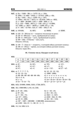 2001–2011 гг.

214

ǙǍǟǒǙǍǟǕǗǍ

647. а) 8x 1568 – 96; x 1472 : 8; x 184;
б) 208z 11 469 + 1843; z 13 312 : 208; z 64;
в) 9y 1581 – 78; y 1503 : 9; y 167;
г) 109m 63 747 + 1871; m 65 618 : 109; m 602;
д) x 809 – 88 880 : 110; x 809 – 808; x 1;
е) p : 121 7000 – 6871; p 129 · 121; p 15 609;
ж) 1206 : y 3877 – 3810; y 1206 : 67; y 18;
з) k 105 – 12 705 : 121; k 105 – 105; k 0.
648. а) 10 640;

б) 807;

в) 9009;

г) 6380.

649. 1) 23 + 3 26 (км/ч) — скорость теплохода по реке;
2) 23 · 3 69 (км) — путь, пройденный по озеру;
3) 26 · 4 104 (км) — путь, пройденный по реке;
4) 69 + 104 173 (км) — весь путь.
Ответ: 173 км.
650. 1) 10 – 7 3 (м/с) — скорость, с которой собака догоняет кошку;
2) 30 : 3 10 (с) — время, за которое собака догонит кошку.
Ответ: через 10 с.
16. Степень числа. Квадрат и куб числа
652.
n
n2

11
121

12
144

653. а) 67;
д) 93;
и) k2;

13
169

14
196

б) 255;
е) m6;
к) n5;

654. а) 7 · 7 · 7 · 7 · 7;
в) 15 · 15 · 15;
д) 60 · 60 · 60 · 60 · 60 · 60 · 60;
ж) k · k · k;
и) x · x;
л) (a – 7) · (a – 7);

15
225

16
256

17
289

в) 732;
ж) x3;
л) (x + 1)3;

18
324

19
361

г) 114;
з) y8;
м) (7 – n)2.

б) 12 · 12 · 12 · 12;
г) 1000 · 1000;
е) n · n · n · n · n · n · n · n · n;
з) a · a · a · a · a · a · a · a;
к) (m + 2) · (m + 2) · (m + 2) · (m + 2);
м) (x + y) · (x + y) · (х + у).

655. 625; 10 000; 1000; 1331; 1728; 3375.
656. 32; 1 000 000; 1; 81; 41; 256.
657. а) 9 · 18 162;
б) 5 + 16 21;
в) 92 81;
г) 25 + 16 41;
д) 7 + 64 71;
е) 343 + 4 347;
ж) 113 1331;
з) (343 – 64) : 3 93;
и) 25 · 8 200;
к) 32 + 81 113;
л) 105 – 1003 100 000 – 1 000 000, невозможно;
м) (100 – 64) : 6 + 1 36 : 6 + 1 7.
658. 11; 14; 100; 5; 8.

20
400

 
