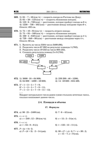 2001–2011 гг.

216

ǙǍǟǒǙǍǟǕǗǍ

669. 1) 65 – 7 58 (км/ч) — скорость поезда из Ростова-на-Дону;
2) 65 + 58 123 (км/ч) — скорость сближения поездов;
3) 123 · 6 738 (км) — расстояние, которое пройдут поезда за 6 ч;
4) 1230 – 738 492 (км) — расстояние между поездами через 6 ч.
Ответ: 492 км.
670. 1) 75 + 10 85 (км/ч) — скорость второго поезда;
2) 75 + 85 160 (км/ч) — скорость сближения поездов;
3) 160 · 4 640 (км) — расстояние, которое пройдут поезда за 4 ч;
4) 720 – 640 80 (км) — расстояние между поездами через 4 ч.
Ответ: 80 км.
671. 1.
2.
3.
4.

Вычесть из числа 3504 число 3408 (96).
Разделить число 67 392 на результат команды 1 (702).
Разделить число 19 232 на число 601 (32).
Сложить результаты команд 2 и 3 (734).

672. 1) 3600 · 18 64 800;
3) 64 800 – 5200 59 600;

2) 239 200 : 46 5200;
4) 14 · 59 600 834 400.

673. 52 1 + 3 + 5 + 7 + 9;
62 1 + 3 + 5 + 7 + 9 + 11;
72 1 + 3 + 5 + 7 + 9 + 11 + 13;
...
Квадрат натурального числа равен сумме стольких нечетных чисел,
сколько показывает данное число.

§ 4. Площади и объемы
17. Формулы
674. а) 96 · 25

2400 (м);

675. v s : t;
а) v 240 : 12
676. t s : v;
а) t 64 : 8

20 (км/ч);

8 (с);

677. P (a + b) · 2;
а) P (4 + 3) · 2

14 (дм);

б) 7 · 6

42 (км).

б) v

15 : 5

3 (м/с).

б) t

132 : 12

11 (ч).

б) 30 (7 + x) · 2; 7 + x 30 : 2;
x 15 – 7; x 8 (см).

 