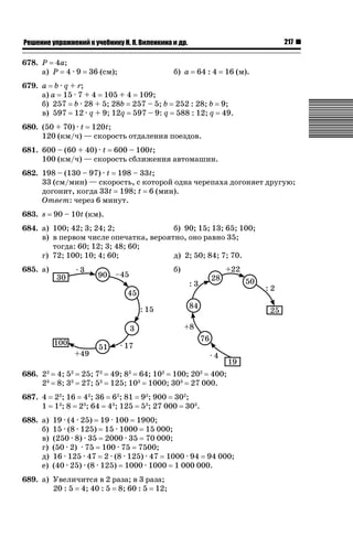 217

ǝǲȅǲǺǵǲ ȀǼǽǭǳǺǲǺǵǶ Ƿ ȀȄǲǮǺǵǷȀ ǚ. Ǭ. ǏǵǸǲǺǷǵǺǭ ǵ Ǳǽ.

678. P 4a;
а) P 4 · 9

36 (см);

б) a

64 : 4

16 (м).

679. a b · q + r;
а) a 15 · 7 + 4 105 + 4 109;
б) 257 b · 28 + 5; 28b 257 – 5; b 252 : 28; b 9;
в) 597 12 · q + 9; 12q 597 – 9: q 588 : 12; q 49.
680. (50 + 70) · t 120t;
120 (км/ч) — скорость отдаления поездов.
681. 600 – (60 + 40) · t 600 – 100t;
100 (км/ч) — скорость сближения автомашин.
682. 198 – (130 – 97) · t 198 – 33t;
33 (см/мин) — скорость, с которой одна черепаха догоняет другую;
догонит, когда 33t 198; t 6 (мин).
Ответ: через 6 минут.
683. s

90 – 10t (км).

684. а) 100; 42; 3; 24; 2;
б) 90; 15; 13; 65; 100;
в) в первом числе опечатка, вероятно, оно равно 35;
тогда: 60; 12; 3; 48; 60;
г) 72; 100; 10; 4; 60;
д) 2; 50; 84; 7; 70.
б)

685. а)

686. 22
23

4; 52
8; 33

25; 72
27; 53

49; 82 64; 102 100; 202 400;
125; 103 1000; 303 27 000.

687. 4
1

22; 16 42; 36 62; 81
13; 8 23; 64 43; 125

688. а)
б)
в)
г)
д)
е)

19 · (4 · 25) 19 · 100 1900;
15 · (8 · 125) 15 · 1000 15 000;
(250 · 8) · 35 2000 · 35 70 000;
(50 · 2) · 75 100 · 75 7500;
16 · 125 · 47 2 · (8 · 125) · 47 1000 · 94 94 000;
(40 · 25) · (8 · 125) 1000 · 1000 1 000 000.

92; 900 302;
53; 27 000 303.

689. а) Увеличится в 2 раза; в 3 раза;
20 : 5 4; 40 : 5 8; 60 : 5 12;

 