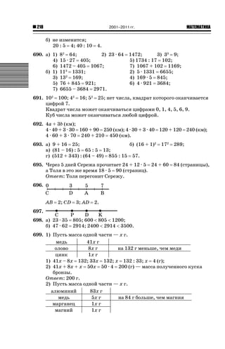 2001–2011 гг.

218

б) не изменится;
20 : 5 4; 40 : 10
690. а) 1)
4)
6)
б) 1)
3)
5)
7)

ǙǍǟǒǙǍǟǕǗǍ

4.

8 64;
2) 23 · 64
15 · 27 405;
1472 – 405 1067;
113 1331;
132 169;
76 + 845 921;
6655 – 3684 2971.
2

1472;
3) 33 9;
5) 1734 : 17 102;
7) 1067 + 102 1169;
2) 5 · 1331 6655;
4) 169 · 5 845;
6) 4 · 921 3684;

691. 102 100; 42 16; 52 25; нет числа, квадрат которого оканчивается
цифрой 7.
Квадрат числа может оканчиваться цифрами 0, 1, 4, 5, 6, 9.
Куб числа может оканчиваться любой цифрой.
692. 4a + 3b (км);
4 · 40 + 3 · 30 160 + 90 250 (км); 4 · 30 + 3 · 40 120 + 120 240 (км);
4 · 60 + 3 · 70 240 + 210 450 (км).
693. а) 9 + 16 25;
б) (16 + 1)2
в) (81 – 16) : 5 65 : 5 13;
г) (512 + 343) : (64 – 49) 855 : 15 57.

172

695. Через 5 дней Сережа прочитает 24 + 12 · 5 24 + 60
а Толя в это же время 18 · 5 90 (страниц).
Ответ: Толя перегонит Сережу.

289;

84 (страницы),

696.
AB

2; CD

3; AD

2.

697.
698. а) 23 · 35
б) 47 · 62

805; 600  805  1200;
2914; 2400  2914  3500.

699. 1) Пусть масса одной части — x г.
медь
41x г
олово
8x г
на 132 г меньше, чем меди
цинк
1x г
1) 41x – 8x 132; 33x 132; x 132 : 33; x 4 (г);
2) 41x + 8x + x 50x 50 · 4 200 (г) — масса полученного куска
бронзы.
Ответ: 200 г.
2) Пусть масса одной части — x г.
алюминий
83x г
медь
5x г
на 84 г больше, чем магния
марганец
1x г
магний
1x г

 
