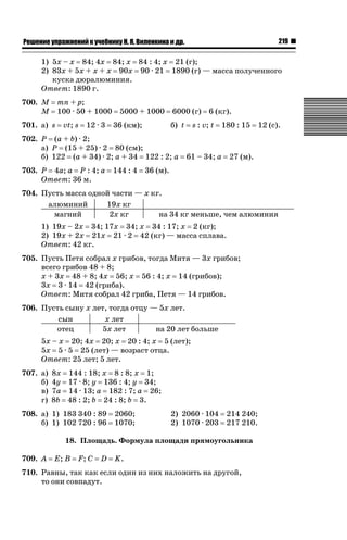 219

ǝǲȅǲǺǵǲ ȀǼǽǭǳǺǲǺǵǶ Ƿ ȀȄǲǮǺǵǷȀ ǚ. Ǭ. ǏǵǸǲǺǷǵǺǭ ǵ Ǳǽ.

1) 5x – x 84; 4x 84; x 84 : 4; x 21 (г);
2) 83x + 5x + x + x 90x 90 · 21 1890 (г) — масса полученного
куска дюралюминия.
Ответ: 1890 г.
700. M
M

mn + p;
100 · 50 + 1000

701. а) s

vt; s

12 · 3

5000 + 1000
36 (км);

6000 (г)
б) t

702. P (a + b) · 2;
а) P (15 + 25) · 2 80 (см);
б) 122 (a + 34) · 2; a + 34 122 : 2; a
703. P 4a; a P : 4; a
Ответ: 36 м.

144 : 4

6 (кг).

s : v; t

180 : 15

61 – 34; a

12 (с).

27 (м).

36 (м).

704. Пусть масса одной части — x кг.
19x кг
алюминий
магний
2x кг
на 34 кг меньше, чем алюминия
1) 19x – 2x 34; 17x 34; x 34 : 17; x 2 (кг);
2) 19x + 2x 21x 21 · 2 42 (кг) — масса сплава.
Ответ: 42 кг.
705. Пусть Петя собрал x грибов, тогда Митя — 3x грибов;
всего грибов 48 + 8;
x + 3x 48 + 8; 4x 56; x 56 : 4; x 14 (грибов);
3x 3 · 14 42 (гриба).
Ответ: Митя собрал 42 гриба, Петя — 14 грибов.
706. Пусть сыну x лет, тогда отцу — 5x лет.
сын
x лет
отец
5x лет
на 20 лет больше
5x – x 20; 4x 20; x 20 : 4; x 5 (лет);
5x 5 · 5 25 (лет) — возраст отца.
Ответ: 25 лет; 5 лет.
707. а)
б)
в)
г)

8x 144 : 18; x 8 : 8; x 1;
4y 17 · 8; y 136 : 4; y 34;
7a 14 · 13; a 182 : 7; a 26;
8b 48 : 2; b 24 : 8; b 3.

708. а) 1) 183 340 : 89
б) 1) 102 720 : 96

2060;
1070;

2) 2060 · 104
2) 1070 · 203

214 240;
217 210.

18. Площадь. Формула площади прямоугольника
709. A

E; B

F; C

D

K.

710. Равны, так как если один из них наложить на другой,
то они совпадут.

 