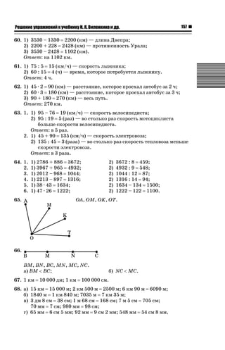 ǝǲȅǲǺǵǲ ȀǼǽǭǳǺǲǺǵǶ Ƿ ȀȄǲǮǺǵǷȀ ǚ. Ǭ. ǏǵǸǲǺǷǵǺǭ ǵ Ǳǽ.

157

60. 1) 3530 – 1330 2200 (км) — длина Днепра;
2) 2200 + 228 2428 (км) — протяженность Урала;
3) 3530 – 2428 1102 (км).
Ответ: на 1102 км.
61. 1) 75 : 5 15 (км/ч) — скорость лыжника;
2) 60 : 15 4 (ч) — время, которое потребуется лыжнику.
Ответ: 4 ч.
62. 1) 45 · 2 90 (км) — расстояние, которое проехал автобус за 2 ч;
2) 60 · 3 180 (км) — расстояние, которое проехал автобус за 3 ч;
3) 90 + 180 270 (км) — весь путь.
Ответ: 270 км.
63. 1. 1) 95 – 76 19 (км/ч) — скорость велосипедиста;
2) 95 : 19 5 (раз) — во столько раз скорость мотоциклиста
больше скорости велосипедиста.
Ответ: в 5 раз.
2. 1) 45 + 90 135 (км/ч) — скорость электровоза;
2) 135 : 45 3 (раза) — во столько раз скорость тепловоза меньше
скорости электровоза.
Ответ: в 3 раза.
64. 1.
2.
3.
4.
5.
6.

1) 2786 + 886 3672;
1) 3967 + 965 4932;
1) 2012 – 968 1044;
1) 2213 – 897 1316;
1) 38 · 43 1634;
1) 47 · 26 1222;

65.

2)
2)
2)
2)
2)
2)

3672 : 8 459;
4932 : 9 548;
1044 : 12 87;
1316 : 14 94;
1634 – 134 1500;
1222 – 122 1100.

OA, OM, OK, OT.

66.
BM, BN, BC, MN, MC, NC.
а) BM  BC;
67. 1 км

10 000 дм; 1 км

б) NC  MC.

100 000 см.

68. а) 15 км 15 000 м; 2 км 500 м 2500 м; 6 км 90 м 6090 м;
б) 1840 м 1 км 840 м; 7035 м 7 км 35 м;
в) 3 дм 8 см 38 см; 1 м 68 см 168 см; 7 м 5 см 705 см;
70 мм 7 см; 980 мм 98 см;
г) 65 мм 6 см 5 мм; 92 мм 9 см 2 мм; 548 мм 54 см 8 мм.

 