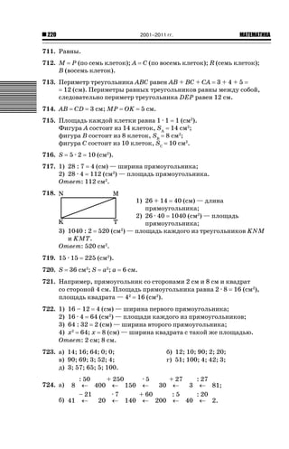 2001–2011 гг.

220

ǙǍǟǒǙǍǟǕǗǍ

711. Равны.
712. M P (по семь клеток); A
B (восемь клеток).

C (по восемь клеток); R (семь клеток);

713. Периметр треугольника ABC равен AB + BC + CA 3 + 4 + 5
12 (см). Периметры равных треугольников равны между собой,
следовательно периметр треугольника DEP равен 12 см.
714. AB

CD

3 см; MP

OK

5 см.

715. Площадь каждой клетки равна 1 · 1 1 (см2).
Фигура A состоит из 14 клеток, SA 14 см2;
фигура B состоит из 8 клеток, SB 8 см2;
фигура C состоит из 10 клеток, SC 10 см2.
716. S

5·2

10 (см2).

717. 1) 28 : 7 4 (см) — ширина прямоугольника;
2) 28 · 4 112 (см2) — площадь прямоугольника.
Ответ: 112 см2.
718.

1) 26 + 14 40 (см) — длина
прямоугольника;
2) 26 · 40 1040 (см2) — площадь
прямоугольника;
520 (см2) — площадь каждого из треугольников KNM

3) 1040 : 2
и KMT.
Ответ: 520 см2.
719. 15 · 15
720. S

225 (см2).

36 см2; S

a2; a

6 см.

721. Например, прямоугольник со сторонами 2 см и 8 см и квадрат
со стороной 4 см. Площадь прямоугольника равна 2 · 8 16 (см2),
площадь квадрата — 42 16 (см2).
722. 1) 16 – 12 4 (см) — ширина первого прямоугольника;
2) 16 · 4 64 (см2) — площади каждого из прямоугольников;
3) 64 : 32 2 (см) — ширина второго прямоугольника;
4) x2 64; x 8 (см) — ширина квадрата с такой же площадью.
Ответ: 2 см; 8 см.
723. а) 14; 16; 64; 0; 0;
в) 90; 69; 3; 52; 4;
д) 3; 57; 65; 5; 100.

б) 12; 10; 90; 2; 20;
г) 51; 100; 4; 42; 3;

: 50
+ 250
·5
+ 27
: 27
m 400 m 150 m
30 m
3 m 81;
– 21
·7
+ 60
:5
: 20
б) 41 m
20 m 140 m 200 m 40 m 2.

724. а)

8

 