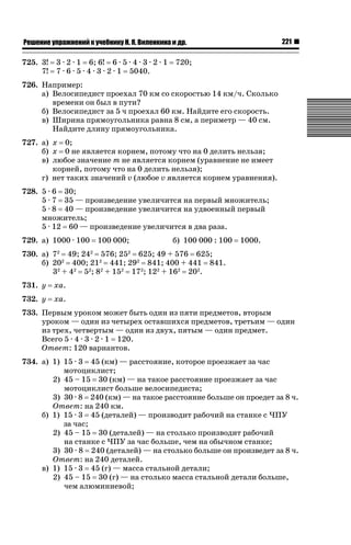 221

ǝǲȅǲǺǵǲ ȀǼǽǭǳǺǲǺǵǶ Ƿ ȀȄǲǮǺǵǷȀ ǚ. Ǭ. ǏǵǸǲǺǷǵǺǭ ǵ Ǳǽ.

725. 3!
7!

3 · 2 · 1 6; 6! 6 · 5 · 4 · 3 · 2 · 1
7 · 6 · 5 · 4 · 3 · 2 · 1 5040.

720;

726. Например:
а) Велосипедист проехал 70 км со скоростью 14 км/ч. Сколько
времени он был в пути?
б) Велосипедист за 5 ч проехал 60 км. Найдите его скорость.
в) Ширина прямоугольника равна 8 см, а периметр — 40 см.
Найдите длину прямоугольника.
727. а) x 0;
б) x 0 не является корнем, потому что на 0 делить нельзя;
в) любое значение m не является корнем (уравнение не имеет
корней, потому что на 0 делить нельзя);
г) нет таких значений v (любое v является корнем уравнения).
728. 5 · 6 30;
5 · 7 35 — произведение увеличится на первый множитель;
5 · 8 40 — произведение увеличится на удвоенный первый
множитель;
5 · 12 60 — произведение увеличится в два раза.
729. а) 1000 · 100

100 000;

б) 100 000 : 100

1000.

730. а) 72 49; 242 576; 252 625; 49 + 576 625;
б) 202 400; 212 441; 292 841; 400 + 441 841.
32 + 42 52; 82 + 152 172; 122 + 162 202.
731. y

xa.

732. y

xa.

733. Первым уроком может быть один из пяти предметов, вторым
уроком — один из четырех оставшихся предметов, третьим — один
из трех, четвертым — один из двух, пятым — один предмет.
Всего 5 · 4 · 3 · 2 · 1 120.
Ответ: 120 вариантов.
734. а) 1) 15 · 3 45 (км) — расстояние, которое проезжает за час
мотоциклист;
2) 45 – 15 30 (км) — на такое расстояние проезжает за час
мотоциклист больше велосипедиста;
3) 30 · 8 240 (км) — на такое расстояние больше он проедет за 8 ч.
Ответ: на 240 км.
б) 1) 15 · 3 45 (деталей) — производит рабочий на станке с ЧПУ
за час;
2) 45 – 15 30 (деталей) — на столько производит рабочий
на станке с ЧПУ за час больше, чем на обычном станке;
3) 30 · 8 240 (деталей) — на столько больше он произведет за 8 ч.
Ответ: на 240 деталей.
в) 1) 15 · 3 45 (г) — масса стальной детали;
2) 45 – 15 30 (г) — на столько масса стальной детали больше,
чем алюминиевой;

 
