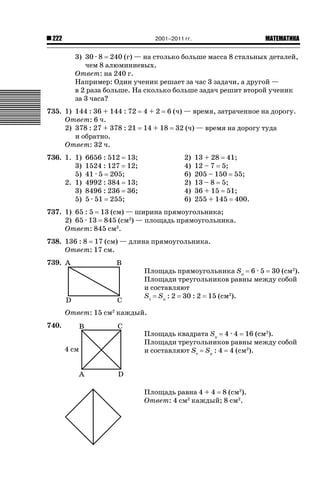 2001–2011 гг.

222

ǙǍǟǒǙǍǟǕǗǍ

3) 30 · 8 240 (г) — на столько больше масса 8 стальных деталей,
чем 8 алюминиевых.
Ответ: на 240 г.
Например: Один ученик решает за час 3 задачи, а другой —
в 2 раза больше. На сколько больше задач решит второй ученик
за 3 часа?
735. 1) 144 : 36 + 144 : 72
Ответ: 6 ч.
2) 378 : 27 + 378 : 21
и обратно.
Ответ: 32 ч.
736. 1. 1)
3)
5)
2. 1)
3)
5)

6656 : 512
1524 : 127
41 · 5 205;
4992 : 384
8496 : 236
5 · 51 255;

4+2

6 (ч) — время, затраченное на дорогу.

14 + 18

13;
12;

32 (ч) — время на дорогу туда

2)
4)
6)
2)
4)
6)

13;
36;

13 + 28 41;
12 – 7 5;
205 – 150 55;
13 – 8 5;
36 + 15 51;
255 + 145 400.

737. 1) 65 : 5 13 (см) — ширина прямоугольника;
2) 65 · 13 845 (см2) — площадь прямоугольника.
Ответ: 845 см2.
738. 136 : 8 17 (см) — длина прямоугольника.
Ответ: 17 см.
739.

Площадь прямоугольника Sп 6 · 5 30 (см2).
Площади треугольников равны между собой
и составляют
Sт Sп : 2 30 : 2 15 (см2).
Ответ: 15 см2 каждый.

740.

Площадь квадрата Sк 4 · 4 16 (см2).
Площади треугольников равны между собой
и составляют Sт Sк : 4 4 (см2).

Площадь равна 4 + 4 8 (см2).
Ответ: 4 см2 каждый; 8 см2.

 