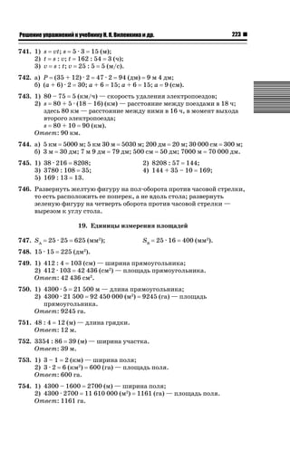 223

ǝǲȅǲǺǵǲ ȀǼǽǭǳǺǲǺǵǶ Ƿ ȀȄǲǮǺǵǷȀ ǚ. Ǭ. ǏǵǸǲǺǷǵǺǭ ǵ Ǳǽ.

741. 1) s vt; s 5 · 3 15 (м);
2) t s : v; t 162 : 54 3 (ч);
3) v s : t; v 25 : 5 5 (м/с).
742. а) P (35 + 12) · 2 47 · 2 94 (дм) 9 м 4 дм;
б) (a + 6) · 2 30; a + 6 15; a + 6 15; a 9 (см).
743. 1) 80 – 75 5 (км/ч) — скорость удаления электропоездов;
2) s 80 + 5 · (18 – 16) (км) — расстояние между поездами в 18 ч;
здесь 80 км — расстояние между ними в 16 ч, в момент выхода
второго электропоезда;
s 80 + 10 90 (км).
Ответ: 90 км.
744. а) 5 км 5000 м; 5 км 30 м 5030 м; 200 дм 20 м; 30 000 см 300 м;
б) 3 м 30 дм; 7 м 9 дм 79 дм; 500 см 50 дм; 7000 м 70 000 дм.
745. 1) 38 · 216 8208;
3) 3780 : 108 35;
5) 169 : 13 13.

2) 8208 : 57 144;
4) 144 + 35 – 10 169;

746. Развернуть желтую фигуру на пол-оборота против часовой стрелки,
то есть расположить ее поперек, а не вдоль стола; развернуть
зеленую фигуру на четверть оборота против часовой стрелки —
вырезом к углу стола.
19. Единицы измерения площадей
747. SA

25 · 25

748. 15 · 15

625 (мм2);

SB

25 · 16

400 (мм2).

225 (дм2).

749. 1) 412 : 4 103 (см) — ширина прямоугольника;
2) 412 · 103 42 436 (см2) — площадь прямоугольника.
Ответ: 42 436 см2.
750. 1) 4300 · 5 21 500 м — длина прямоугольника;
2) 4300 · 21 500 92 450 000 (м2) 9245 (га) — площадь
прямоугольника.
Ответ: 9245 га.
751. 48 : 4 12 (м) — длина грядки.
Ответ: 12 м.
752. 3354 : 86 39 (м) — ширина участка.
Ответ: 39 м.
753. 1) 3 – 1 2 (км) — ширина поля;
2) 3 · 2 6 (км2) 600 (га) — площадь поля.
Ответ: 600 га.
754. 1) 4300 – 1600 2700 (м) — ширина поля;
2) 4300 · 2700 11 610 000 (м2) 1161 (га) — площадь поля.
Ответ: 1161 га.

 