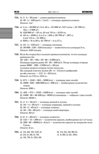 224

2001–2011 гг.

ǙǍǟǒǙǍǟǕǗǍ

755. 1) 5 · 4 20 (дм) — длина прямоугольника;
2) 20 · 5 100 (дм2) 1 (м2) — площадь прямоугольника.
Ответ: 1м2.
756. а) 5 га 50 000 м2; 3 га 18 а 31 800 м2; 247 соток 24 700 м2;
16 а 1 600 м2;
б) 420 000 м2 42 га; 45 км2 19 га 4519 га;
в) 43 га 4300 а; 4 га 5 а 405 а; 30 700 м2 307 а;
5 км2 13 га 51 300 а;
г) 930 а 9 га 30 а; 45 700 м2 4 га 57 а.
757. 1) 24 · 5 120 (м2) — площадь теплицы;
2) 30 000 : 120 250 (теплиц) — поместится на площади 3 га.
Ответ: 250 теплиц.
758. Если бы огород был полным прямоугольником, то его площадь
равнялась бы
50 · (20 + 20 + 20) 50 · 60 3 000 (м2).
Площадь выреза равна 10 · 20 200 (м2). Тогда площадь огорода
равна 3000 – 200 2 800 (м2) 28 (а);
площадь второго огорода точно такая же.
На каждый участок нужно 28 · 4 112 (кг) удобрений;
на оба участка — 112 · 2 224 (кг).
Ответ: по 112 кг; 224 кг.
759. 1) 871 + 1248 + 681 2800 (га) — площадь трех полей;
2) 2800 · 320 896 000 (кг) 896 (т) — необходимое количество
семян.
Ответ: 896 т.
760. 1) 483 + 875 + 1042 2400 (га) — площадь трех полей;
2) 2400 · 36 86 400 (ц) 8640 (т) пшеницы — собрали с трех полей.
Ответ: 8640 т.
761. 1) 4 · 4 16 (м2) — площадь ванной и кухни;
2) 16 + 4 20 (м2) — площадь коридора, ванной и кухни;
3) 20 · 2 40 (м2) — площадь комнат;
4) 40 + 20 60 (м2) — площадь всей квартиры.
Ответ: 60 м2.
762. 1) 6 · 5 30 (м2) — площадь комнаты;
2) 125 + 75 200 (г) — количество краски, необходимое на 1 м2 пола;
3) 200 · 30 6000 (г) 6 (кг) — количество краски на покрытие пола
2 раза.
Ответ: 6 кг.
763. а) 13; 50; 10; 110; 2;
в) 24; 2; 46; 2; 70;
д) 10; 70; 5; 125; 50.

б) 14; 54; 18; 90; 6;
г) 4; 60; 2; 21; 105;

 
