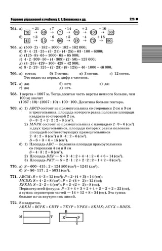 225

ǝǲȅǲǺǵǲ ȀǼǽǭǳǺǲǺǵǶ Ƿ ȀȄǲǮǺǵǷȀ ǚ. Ǭ. ǏǵǸǲǺǷǵǺǭ ǵ Ǳǽ.

764. а)

– 21
o
:3
o

б)
765. а)
б)
в)
г)
д)
е)

:7
o
·6
o

· 14
o
:5
o

+2
o
·4
o

– 10
o
+ 18
o

;
.

(500 · 2) · 182 1000 · 182 182 000;
3 · 4 · 21 · 25 (3 · 21) · (4 · 25) 63 · 100 6300;
(125 · 8) · 65 1000 · 65 65 000;
4 · 2 · 309 · 50 (4 · 309) · (2 · 50) 123 600;
(4 · 25) · 429 100 · 429 42 900;
8 · 2 · 23 · 125 (2 · 23) · (8 · 125) 46 · 1000 46 000.

766. а) сотни;
б) 3 сотни;
в) 3 сотни;
Это видно из первых цифр в частном.
767. а) да;
г) да;

б) нет;
д) нет.

г) 12 сотен.
в) да;

768. 1 верста 1067 м. Тогда десятая часть версты немного больше, чем
100 м; значит
(1067 : 10) · (1067 : 10) ! 100 · 100. Десятина больше гектара.
769. а) 1) ABCD состоит из прямоугольника со сторонами 2 см и 3 см
и треугольника, площадь которого равна половине площади
квадрата со стороной 2 см.
S 3 · 2 + 2 · 2 : 2 8 (см2).
2) MNPK состоит из прямоугольника с площадью 2 · 3 6 (см2)
и двух треугольников, площади которых равны половине
площадей соответствующих прямоугольников
2 · 3 : 2 3 (см2) и 3 · 4 : 2 6 (см2).
S 6 + 3 + 6 15 (см2).
б) 1) Площадь ABC — половина площади прямоугольника
со сторонами 4 см и 3 см
S 4 · 3 : 2 6 (см2).
2) Площадь DEF — S 3 · 4 : 2 + 4 · 4 : 2 6 + 8 14 (см2).
3) Площадь PKT — S 2 · 1 : 2 + 2 · 2 : 2 1 + 2 3 (см2).
770. а) S
б) S

600 · 415 : 2 124 500 (см2)
86 · 117 : 2 5031 (см2).

1245 (дм2);

771. ABCM: S 4 · 3 12 (см2); P 2 · (4 + 3) 14 (см);
MCDE: S 4 · 2 8 (см2); P 2 · (4 + 2) 12 (см);
EFKM: S 2 · 2 4 (см2); P 2 · (2 + 2) 8 (см).
Периметр всей фигуры: P 3 + 4 + 3 + 2 + 4 + 2 + 2 + 2 22 (см),
а сумма периметров частей — 14 + 12 + 8 34 (см). Эта сумма
больше из-за внутренних линий.
772. 8 квадратов.
ABKM BCPK

CDTP

TEYP

YPKS

SKMX; ACYX

BDES.

 