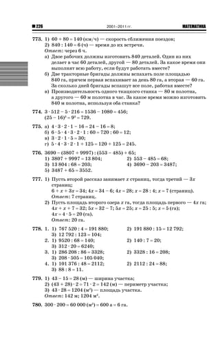 2001–2011 гг.

226

ǙǍǟǒǙǍǟǕǗǍ

773. 1) 60 + 80 140 (км/ч) — скорость сближения поездов;
2) 840 : 140 6 (ч) — время до их встречи.
Ответ: через 6 ч.
а) Двое рабочих должны изготовить 840 деталей. Один из них
делает в час 60 деталей, другой — 80 деталей. За какое время они
выполнят всю работу, если будут работать вместе?
б) Две тракторные бригады должны вспахать поле площадью
840 га, причем первая вспахивает за день 80 га, а вторая — 60 га.
За сколько дней бригады вспашут все поле, работая вместе?
в) Производительность одного ткацкого станка — 80 м полотна,
а другого — 60 м полотна в час. За какое время можно изготовить
840 м полотна, используя оба станка?
774. 3 · 512 – 5 · 216 1536 – 1080
(25 – 16)3 93 729.
775. а)
б)
в)
г)

456;

4 · 3 · 2 · 1 – 16 24 – 16 8;
6 · 5 · 4 · 3 · 2 · 1 : 60 720 : 60 12;
3 · 2 · 1 · 5 30;
5 · 4 · 3 · 2 · 1 + 125 120 + 125 245.

776. 3690 – (3807 + 9997) : (553 – 485) + 65;
1) 3807 + 9997 13 804;
2) 553 – 485 68;
3) 13 804 : 68 203;
4) 3690 – 203 3487;
5) 3487 + 65 3552.
777. 1) Пусть второй рассказ занимает x страниц, тогда третий — 3x
страниц;
6 + x + 3x 34; 4x 34 – 6; 4x 28; x 28 : 4; x 7 (страниц).
Ответ: 7 страниц.
2) Пусть площадь второго озера x га, тогда площадь первого — 4x га;
4x + x + 7 32; 5x 32 – 7; 5x 25; x 25 : 5; x 5 (га);
4x 4 · 5 20 (га).
Ответ: 20 га.
778. 1. 1)
3)
2. 1)
3)
3. 1)
3)
4. 1)
3)

767 520 : 4 191 880;
12 792 : 123 104;
9520 : 68 140;
312 · 20 6240;
286 208 : 86 3328;
208 · 505 105 040;
101 376 : 48 2112;
88 : 8 11.

2) 191 880 : 15
2) 140 : 7

12 792;

20;

2) 3328 : 16

208;

2) 2112 : 24

88;

779. 1) 43 – 15 28 (м) — ширина участка;
2) (43 + 28) · 2 71 · 2 142 (м) — периметр участка;
3) 43 · 28 1204 (м2) — площадь участка.
Ответ: 142 м; 1204 м2.
780. 300 · 200

60 000 (м2)

600 а

6 га.

 