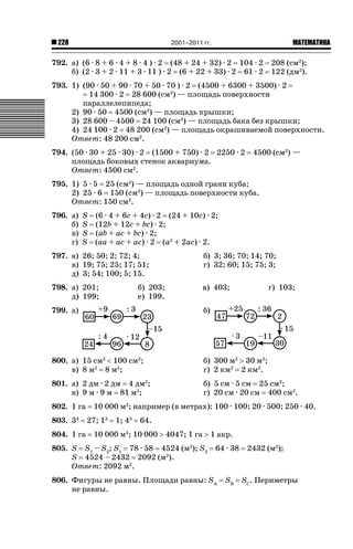 2001–2011 гг.

228

ǙǍǟǒǙǍǟǕǗǍ

792. а) (6 · 8 + 6 · 4 + 8 · 4 ) · 2 (48 + 24 + 32) · 2 104 · 2
б) (2 · 3 + 2 · 11 + 3 · 11 ) · 2 (6 + 22 + 33) · 2 61 · 2

208 (см2);
122 (дм2).

793. 1) (90 · 50 + 90 · 70 + 50 · 70 ) · 2 (4500 + 6300 + 3500) · 2
14 300 · 2 28 600 (см2) — площадь поверхности
параллелепипеда;
2) 90 · 50 4500 (см2) — площадь крышки;
3) 28 600 – 4500 24 100 (см2) — площадь бака без крышки;
4) 24 100 · 2 48 200 (см2) — площадь окрашиваемой поверхности.
Ответ: 48 200 см2.
794. (50 · 30 + 25 · 30) · 2 (1500 + 750) · 2 2250 · 2
площадь боковых стенок аквариума.
Ответ: 4500 см2.

4500 (см2) —

795. 1) 5 · 5 25 (см2) — площадь одной грани куба;
2) 25 · 6 150 (см2) — площадь поверхности куба.
Ответ: 150 см2.
796. а)
б)
в)
г)

S (6 · 4 + 6c + 4c) · 2 (24 + 10c) · 2;
S (12b + 12c + bc) · 2;
S (ab + ac + bc) · 2;
S (aa + ac + ac) · 2 (a2 + 2ac) · 2.

797. а) 26; 50; 2; 72; 4;
в) 19; 75; 25; 17; 51;
д) 3; 54; 100; 5; 15.

б) 3; 36; 70; 14; 70;
г) 32; 60; 15; 75; 3;

798. а) 201;
д) 199;

в) 403;

б) 203;
е) 199.

г) 103;

799. а)

б)

800. а) 15 см2  100 см2;
в) 8 м2 8 м2;

б) 300 м2 ! 30 м2;
г) 2 км2 2 км2.

801. а) 2 дм · 2 дм 4 дм2;
в) 9 м · 9 м 81 м2;

б) 5 см · 5 см 25 см2;
г) 20 см · 20 см 400 см2.

802. 1 га
803. 33
804. 1 га

10 000 м2; например (в метрах): 100 · 100; 20 · 500; 250 · 40.
27; 13

1; 43

64.

10 000 м ; 10 000 ! 4047; 1 га ! 1 акр.
2

805. S S1 – S2; S1 78 · 58 4524 (м2); S2
S 4524 – 2432 2092 (м2).
Ответ: 2092 м2.

64 · 38

806. Фигуры не равны. Площади равны: SA
не равны.

SB

2432 (м2);

SC. Периметры

 
