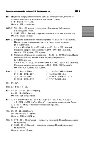 ǝǲȅǲǺǵǲ ȀǼǽǭǳǺǲǺǵǶ Ƿ ȀȄǲǮǺǵǷȀ ǚ. Ǭ. ǏǵǸǲǺǷǵǺǭ ǵ Ǳǽ.

229

807. Первой в очереди может стать одна из пяти девочек, второй —
одна из оставшихся четырех, и так далее. Итого,
5 · 4 · 3 · 2 · 1 5! 120.
Ответ: 120 способами.
808. 1) 70 + 60 130 м/мин — скорость сближения Чебурашки
и Крокодила Гены;
2) 1950 : 130 15 (мин) — время, через которое они встретятся.
Ответ: через 15 мин.
809. 1) Скорость сближения велосипедистов — 2700 : 6 450 м/мин.
Пусть скорость второго из них x м/мин, тогда первого —
(x + 50) м/мин.
x + x + 50 450; 2x 450 – 50; x 400 : 2; x 200 (м/мин).
Скорость второго велосипедиста 200 + 50 250 (м/мин).
Ответ: 250 м/мин; 200 м/мин.
2) Скорость сближения всадников — 6500 : 5 1300 м/мин. Пусть
скорость второго из них x м/мин, тогда первого —
(x + 300) м/мин.
x + x + 300 1300; 2x 1300 – 300; x 1000 : 2; x 500 (м/мин).
Скорость второго велосипедиста 500 + 300 800 (м/мин).
Ответ: 800 м/мин; 500 м/мин.
810. 1. 1)
3)
2. 1)
3)

128 · 31 3968;
1131 – 894 237;
41 · 134 5494;
1211 – 899 312;

811. S

11 437 + 3968 15 405;
15 405 : 237 65;
5494 + 11 978 17 472;
17 472 : 312 56.

6a2.

812. L

2)
4)
2)
4)

4 · (a + b + c).

813. S 6 · 112 6 · 121 726 (см2).
L 12 · 11 132 (см).
Ответ: 726 см2; 132 см.
2 · (40 · 30 + 40 · 20 + 30 · 20) 2 · (1200 + 800 + 600)
2 · 2600 5200 (см2) 52 (дм2) — площадь поверхности бруса;
2) 2 · 52 104 (г) — масса необходимой краски.
Ответ: 104 г.

814. 1) S

815. S 95 · 67 6365 (м2);
P (95 + 67) · 2 324 (м).
Ответ: 6365 м2; 324 м.
816. 1) 170 – 80 90 (м/мин) — скорость, с которой Незнайка догоняет
Шпунтика;
2) 1080 : 90 12 (мин) — время, за которое Незнайка догонит
Шпунтика.
Ответ: через 12 мин.

 