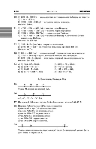 2001–2011 гг.

158

ǙǍǟǒǙǍǟǕǗǍ

70. 1) 220 · 3 660 (г) — масса крупы, которую взяла бабушка из пакета;
2) 1 кг 1000 г;
3) 1000 – 660 340 (г) — осталось крупы в пакете.
Ответ: 340 г.
71. 1)
2)
3)
4)

4750 – 224 4526 (м) — высота горы Белухи;
4526 – 2612 1914 (м) — высота горы Народная;
1914 + 1253 3167 (м) — высота горы Победа;
4750 – 3167 1583 (м) — на такую высоту Ключевская Сопка
выше горы Победа.
Ответ: на 1583 м.

72. 1) 136 : 4 34 (км/ч) — скорость теплохода;
2) 238 : 34 7 (ч) — за это время теплоход пройдет 238 км.
Ответ: за 7 ч.
73. 1) 80 · 4 320 (км) — путь, который геологи летели на вертолете;
2) 12 · 2 24 (км) — путь, который геологи ехали верхом;
3) 320 + 24 344 (км) — весь путь, который проделали геологи.
Ответ: 344 км.
74. а)
б)
в)
г)

1)
1)
1)
1)

105 · 37 3885;
239 + 78 317;
3563 : 7 509;
1177 + 218 1395;

2)
2)
2)
2)

3885 + 63 3948;
7 · 317 2219;
137 + 509 646;
1395 : 45 31.

3. Плоскость. Прямая. Луч
75.
Точка M лежит на прямой CD.
76.
AP, AC, PC, CA, CP, PA.
77. На прямой AB лежат точки A, K, B; не лежат точки C, D, E, P.
78. Прямая AB и отрезок CD не пересекаются;
прямая AB и луч CD не пересекаются;
отрезки AB и CD не пересекаются;
прямые AB и CD пересекаются;
лучи AB и CD не пересекаются;
лучи AB и OK пересекаются;
лучи DC и OK пересекаются.
79.
Точек, находящихся на расстоянии 1 см от A, на прямой может быть
две: слева и справа от A.

 