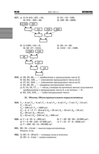 2001–2011 гг.

230

817. а) 1) 14 445 : 321 45;
3) 319 – 283 36;

б) 1) 1160 : 145 8;
3) 56 · 27 1512;

ǙǍǟǒǙǍǟǕǗǍ

2) 55 + 45 100;
4) 100 · 36 3600.

2) 48 + 8 56;
4) 1512 – 12 1500.

818. а)
б)
в)
г)
д)

26, 28, 30, … — прибавление к предыдущему числу 2;
32, 64, 128, … — умножение предыдущего числа на 2;
27, 81, 243, … — умножение предыдущего числа на 3;
25, 36, 49, … — квадраты натуральных чисел;
8, 14, 10, 17, … — числа, стоящие на нечетных местах получаются
прибавлением к предыдущему числу 2, а на четных — 3;
е) 64, 125, 216, … — кубы натуральных чисел.
21. Объемы. Объем прямоугольного параллелепипеда

819. VA
VF
VR
SA
SM
SF

4 см3; VB 4 см3; VC 4 см3; VK 4 см3; VM 7 см3; VE 15 см3;
10 см3;
100 см3; VN 1000 см3.
4 · 4 + 2 · 1 18 (см2); SB 18 см2; SC 16 см2; SK 18 см2;
28 см2; SE 40 см2;
42 см2; SR 240 см2; SN 600 см2.

820. а) V 6 · 10 · 5 300 см3;
в) V 8 · 60 · 120 57 600 дм3;
д) V 300 · 20 · 15 90 000 см3.

б) V 30 · 20 · 30 18 000 дм3;
г) V 21 · 17 · 8 2856 см3;

821. 96 : 24 4 (см) — высота параллелепипеда.
Ответ: 4 см.
822. 1) 60 : 3
2) 20 : 4

20 (м2) — площадь пола и потолка;
5 (м) — длина комнаты;

 