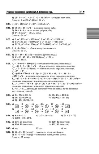 231

ǝǲȅǲǺǵǲ ȀǼǽǭǳǺǲǺǵǶ Ƿ ȀȄǲǮǺǵǷȀ ǚ. Ǭ. ǏǵǸǲǺǷǵǺǭ ǵ Ǳǽ.

3) (5 · 3 + 4 · 3) · 2 27 · 2 54 (м2) — площадь всех стен.
Ответ: 5 м; 20 м2; 20 м2; 54 м2.
823. V

83

512 дм3; V

363

46 656 см3.

824. 1) 96 : 6 16 (см2) — площадь грани куба;
2) 16 4 · 4; 4 см — длина ребра куба;
3) 43 64 см3 — объем куба.
Ответ: 64 см3.
825. а) 5 дм3 635 см3 5635 см3; 2 дм3 80 см3 2080 см3;
б) 6 м3 580 дм3 6580 дм3; 7 м3 15 дм3 7015 дм3;
в) 3270 дм3 3 м3 270 дм3; 12 540 000 см3 12 м3 540 дм3.
826. 3 · 5 · 6 90 м3 — объем воздуха в комнате.
Ответ: 90 м3.
827. 1) 55 – 10 45 (см) — высота уровня воды;
2) V 80 · 45 · 45 162 000 (см3) 162 л.
Ответ: 162 л.
828. Vп 10 · 6 · 8 480 (см3) — объем всего параллелепипеда;
Vз.п 3 · 6 · 8 144 (см3) — объем зеленого параллелепипеда;
Vж.п 7 · 6 · 8 336 (см3) — объем желтого параллелепипеда.
Vп Vз.п + Vж.п.
Sп (10 · 6 + 10 · 8 + 8 · 6) · 2 (60 + 80 + 48) · 2 188 · 2
376 (см2) — площадь поверхности всего параллелепипеда;
Sз.п (3 · 6 + 3 · 8 + 8 · 6) · 2 (18 + 24 + 48) · 2 90 · 2 180 (см2) —
площадь поверхности зеленого параллелепипеда;
Sж.п (7 · 6 + 7 · 8 + 8 · 6) · 2 (42 + 56 + 48) · 2 146 · 2 292 (см2) —
площадь поверхности желтого параллелепипеда;
Sп z Sз.п + Sж.п. Площади поверхностей не равны из-за наличия
внутренних граней.
829. а) 64; 75; 5; 60; 3;
в) 96; 2; 30; 90; 2;
д) 52; 45; 15; 90; 18.
830. а)
б)

·3
o
·7
o

– 45
o
– 59
o

831. а) 8 + 9 17;
г) 1000 – 10 990.

б) 57; 48; 4; 100; 2;
г) 56; 96; 2; 70; 14;
: 15
o
:3
o
б) 27 + 25

832. а) 236; 23 десятка;
в) 136; 13 десятков;
833. а) да;

· 17
o
+ 17
o
52;

+ 49
o
·3
o

;
.

в) 64 + 6

б) 129; 12 десятков;
г) 421; 42 десятка.
б) да;

в) да.

834. 1) 26 : 2 13 (ведер) — вмещают воды две бочки;
2) 13 · 5 65 (ведер) — вмещают воды десять бочек.
Ответ: 65 ведер.

70;

 