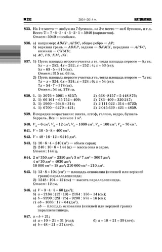 2001–2011 гг.

232

ǙǍǟǒǙǍǟǕǗǍ

835. На 1-е место — любую из 7 бусинок, на 2-е место — из 6 бусинок, и т.д.
Всего 7! 7 · 6 · 5 · 4 · 3 · 2 · 1 5040 (вариантов).
Ответ: 5040 способами.
836. а) например: ABKP, APDC, общее ребро — AP;
б) верхняя грань — ABKP, задняя — BKMX, передняя — APDC,
нижняя — CXMD;
в) AC, PD, KM, BX.
837. 1) Пусть площадь второго участка x га, тогда площадь первого — 5x га;
5x – x 252; 4x 252; x 252 : 4; x 63 (га);
5x 63 · 5 315 (га).
Ответ: 315 га; 63 га.
2) Пусть площадь первого участка x га, тогда площадь второго — 7x га;
7x – x 324; 6x 324; x 324 : 6; x 54 (га);
7x 54 · 7 378 (га).
Ответ: 54 га; 378 га.
838. 1.
2.
3.
4.

1)
1)
1)
1)

3076 + 5081 8157;
66 161 – 65 752 409;
5960 – 5646 314;
6700 – 6279 421;

2)
2)
2)
2)

668 · 8157 5 448 876;
783 · 409 320 247;
2 111 022 : 314 6723;
2 045 639 : 421 4859.

839. В порядке возрастания: пинта, штоф, галлон, ведро, бушель
баррель. Все — меньше 1 м3.
840. VA

6 см3; VB

12 см3; VC

841. V

10 · 5 · 8

842. V

48 · 16 · 12

1000 см3; VD

100 см3; VE

70 см3.

400 см3.
9216 дм3.

843. 1) 10 · 6 · 4 240 (м3) — объем сарая;
2) 240 : 10 · 6 144 (ц) — масса сена в сарае.
Ответ: 144 ц.
844. 2 м3 350 дм3 2350 дм3; 3 м3 7 дм3 3007 дм3;
4 м3 30 дм3 4030 дм3;
18 000 см3 18 дм3; 210 000 см3 210 дм3.
845. 1) 13 · 8 104 (см2) — площадь основания (нижней или верхней
грани) параллелепипеда;
2) 1248 : 104 12 (см) — высота параллелепипеда.
Ответ: 12 см.
846. а)
б)
в)
г)

V 3 · 4 · 5 60 (дм3);
a 2184 : (12 · 13) 2184 : 156 14 (см);
b 9200 : (23 · 25) 9200 : 575 16 (см);
ab 1088 : 17 64 (дм2).
ab — площадь основания (нижней или верхней грани)
параллелепипеда.

847. a b + 21;
а) a 10 + 21 31 (год);
в) b 48 – 21 27 (лет).

б) a

18 + 21

39 (лет);

 