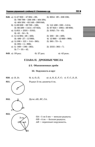 233

ǝǲȅǲǺǵǲ ȀǼǽǭǳǺǲǺǵǶ Ƿ ȀȄǲǮǺǵǷȀ ǚ. Ǭ. ǏǵǸǲǺǷǵǺǭ ǵ Ǳǽ.

848. а) 1) 47 923 – 47 884 39;
3) 700 700 – 236 106 464 594;
4) 464 594 – 65 548 399 046;
б) 1) 39 839 – 39 739 100;
3) 66 509 + 1414 67 923;
в) 1) 851 + 2331 3182;
3) 43 – 34 9;
г) 1) 14 084 : 28 503;
3) 480 · 27 12 960;
д) 1) 100 + 121 + 144 365;
3) 895 + 5 900;
е) 1) 169 + 196 365;
3) 7 + 35 42.
849. а) 19 раз;

2) 6054 · 39

236 106;

2) 141 400 : 100 1414;
4) 67 923 + 1985 69 908;
2) 3182 : 74 43;
2) 503 – 23 480;
4) 12 960 – 12 060
2) 365 : 73 5;
2) 2555 : 365

б) 27 раз;

900;

7;

в) 42 раза.

ГЛАВА II. ДРОБНЫЕ ЧИСЛА
§ 5. Обыкновенные дроби
22. Окружность и круг
850. а) B, D;

б) A, O, E;

851.

Радиус 2 см; диаметр 4 см.

852.

Дуги: AB, BC, CA.

853.

в) A, O, E, F, C; г) F, C, D, В.

OA 1 см 5 мм — меньше радиуса;
OB 4 см — больше радиуса;
AB — пересекает окружность.

 