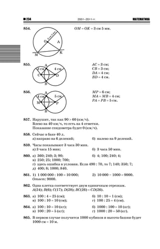 2001–2011 гг.

234

854.

OM

OK

ǙǍǟǒǙǍǟǕǗǍ

3 см 5 мм.

855.

AC 3 см;
CB 3 см;
DA 4 см;
BD 4 см.

856.

MP 6 см;
MA MB 4 см;
PA PB 5 см.

857. Нарушит, так как 90 ! 60 (км/ч).
Влево на 40 км/ч, то есть на 4 отметки.
Показание спидометра будет 0 (км/ч).
858. Сейчас в баке 40 л.
а) направо на 6 делений;

б) налево на 9 делений.

859. Часы показывают 3 часа 30 мин.
а) 3 часа 15 мин;

б) 3 часа 50 мин.

860. а)
в)
г)
д)

360; 240; 3; 90;
б) 4; 100; 240; 4;
250; 25; 1000; 700;
здесь ошибка в условии. Если 490 : 70, то 7; 140; 350; 7;
400; 8; 1000; 840.

861. 1) 1 000 000 : 100
Ответ: 9000.

10 000;

2) 10 000 – 1000

9000.

862. Одна клетка соответствует двум единичным отрезкам.
A(24); B(6); C(17); D(28); BC(26) CD(26).
863. а) 100 : 4 25 (см);
в) 100 : 10 10 (см);

б) 10 : 10 1 (см);
г) 100 : 25 4 (см).

864. а) 100 : 10
в) 100 : 20

б) 1000 : 100 10 (кг);
г) 1000 : 20 50 (кг).

10 (кг);
5 (кг);

865. В первом случае получится 1000 кубиков и высота башни будет
1000 см 10 м.

 