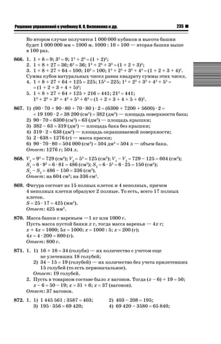 ǝǲȅǲǺǵǲ ȀǼǽǭǳǺǲǺǵǶ Ƿ ȀȄǲǮǺǵǷȀ ǚ. Ǭ. ǏǵǸǲǺǷǵǺǭ ǵ Ǳǽ.

235

Во втором случае получится 1 000 000 кубиков и высота башни
будет 1 000 000 мм 1000 м. 1000 : 10 100 — вторая башня выше
в 100 раз.
866. 1. 1 + 8 9; 32 9; 13 + 23 (1 + 2)2;
2. 1 + 8 + 27 36; 62 36; 13 + 23 + 33 (1 + 2 + 3)2;
3. 1 + 8 + 27 + 64 100; 102 100; 13 + 23 + 33 + 43 (1 + 2 + 3 + 4)2.
Сумма кубов натуральных чисел равна квадрату суммы этих чисел.
4. 1 + 8 + 27 + 64 + 125 225; 152 225; 13 + 23 + 33 + 43 + 53
(1 + 2 + 3 + 4 + 5)2;
5. 1 + 8 + 27 + 64 + 125 + 216 441; 212 441;
13 + 23 + 33 + 43 + 53 + 63 (1 + 2 + 3 + 4 + 5 + 6)2.
867. 1) (90 · 70 + 90 · 80 + 70 · 80 ) · 2 (6300 + 7200 + 5600) · 2
19 100 · 2 38 200 (см2) 382 (дм2) — площадь поверхности бака;
2) 90 · 70 6300 (см2) 63 (дм2) — площадь крышки;
3) 382 – 63 319 (дм2) — площадь бака без крышки;
4) 319 · 2 638 (дм2) — площадь окрашиваемой поверхности;
5) 2 · 638 1276 (г) — масса краски;
6) 90 · 70 · 80 504 000 (см3) 504 дм3 504 л — объем бака.
Ответ: 1276 г; 504 л.
868. V1 93 729 (см3); V2 53 125 (см3); V1 – V2 729 – 125 604 (см3);
S1 6 · 92 6 · 81 486 (см2); S2 6 · 52 6 · 25 150 (см2);
S1 – S2 486 – 150 336 (см2).
Ответ: на 604 см3; на 336 см2.
869. Фигура состоит из 15 полных клеток и 4 неполных, причем
4 неполных клетки образуют 2 полные. То есть, всего 17 полных
клеток.
S 25 · 17 425 (мм2).
Ответ: 425 мм2.
870. Масса банки с вареньем —1 кг или 1000 г.
Пусть масса пустой банки x г, тогда масса варенья — 4x г;
x + 4x 1000; 5x 1000; x 1000 : 5; x 200 (г);
4x 4 · 200 800 (г).
Ответ: 800 г.
871. 1. 1) 16 + 18 34 (голубя) — их количество с учетом еще
не улетевших 18 голубей;
2) 34 – 15 19 (голубей) — их количество без учета прилетевших
15 голубей (то есть первоначальное).
Ответ: 19 голубей.
2. Пусть в товарном составе было x вагонов. Тогда (x – 6) + 19 50;
x – 6 50 – 19; x 31 + 6; x 37 (вагонов).
Ответ: 37 вагонов.
872. 1. 1) 1 445 561 : 3587 403;
3) 195 · 356 69 420;

2) 403 – 208 195;
4) 69 420 – 3580 65 840;

 