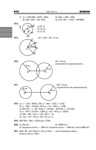 2001–2011 гг.

236

2. 1) 1 420 288 : 4672 304;
3) 563 · 234 131 742;
874.

2) 304 + 259 563;
4) 131 742 – 1742 130 000.

а) B, C;
б) D, E;
в) F, K.

875.

AC

AD

AE

3 см.

KP 6 см;
окружности пересекаются.

876.

877.

878. а)
б)
в)
г)
д)
е)

ǙǍǟǒǙǍǟǕǗǍ

OE 8 см;
окружности не пересекаются.

x – 152 6018 : 59; x 102 + 152; x 254;
y – 361 14 625 : 975; y 15 + 361; y 376;
30 142 + z 49 · 876; z 42 924 – 30 142; z 12 782;
p – 975 51 815 : 1205; p 43 + 975; p 1018;
28x 60 + 24; x 84 : 28; x 3;
11y 12 + 10; y 22 : 11; y 2.

879. 987 654 : 391

2525 (ост. 379).

880. а) 20 см ;
б) 1000 см3;
3
в) верхняя плита — 100 см ; нижняя часть — 500 см3; всего 600 см3.
3

881. 650 · 95 61 750 (г) 61 кг 750 г — масса бензина в баке.
Ответ: 61 кг 750 г.

 